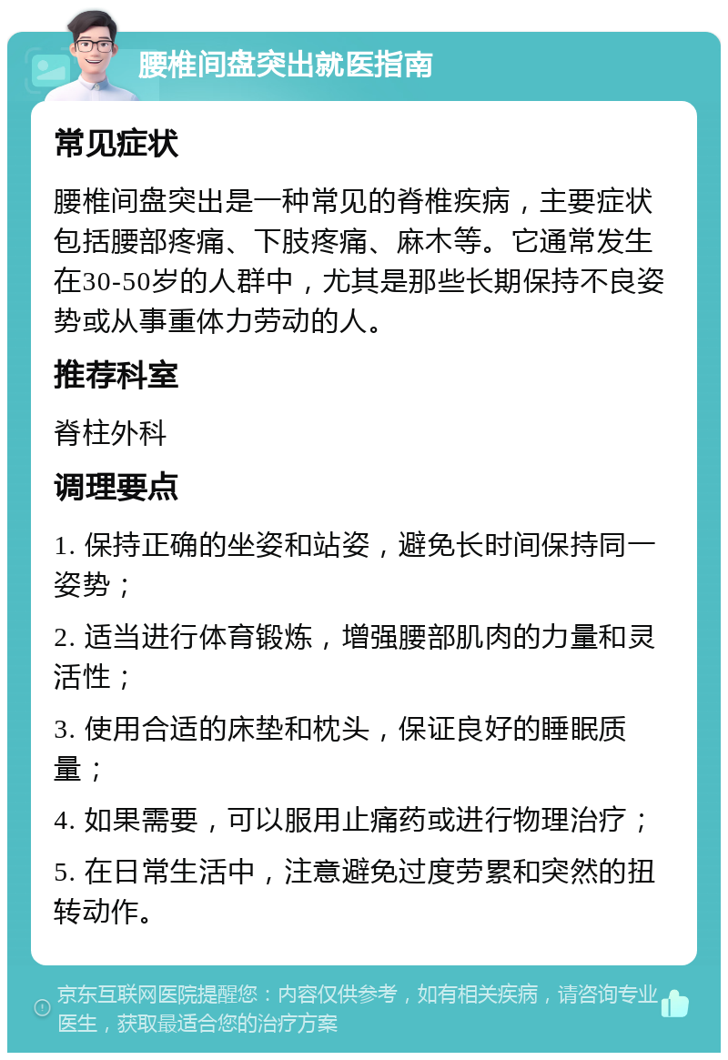 腰椎间盘突出就医指南 常见症状 腰椎间盘突出是一种常见的脊椎疾病，主要症状包括腰部疼痛、下肢疼痛、麻木等。它通常发生在30-50岁的人群中，尤其是那些长期保持不良姿势或从事重体力劳动的人。 推荐科室 脊柱外科 调理要点 1. 保持正确的坐姿和站姿，避免长时间保持同一姿势； 2. 适当进行体育锻炼，增强腰部肌肉的力量和灵活性； 3. 使用合适的床垫和枕头，保证良好的睡眠质量； 4. 如果需要，可以服用止痛药或进行物理治疗； 5. 在日常生活中，注意避免过度劳累和突然的扭转动作。