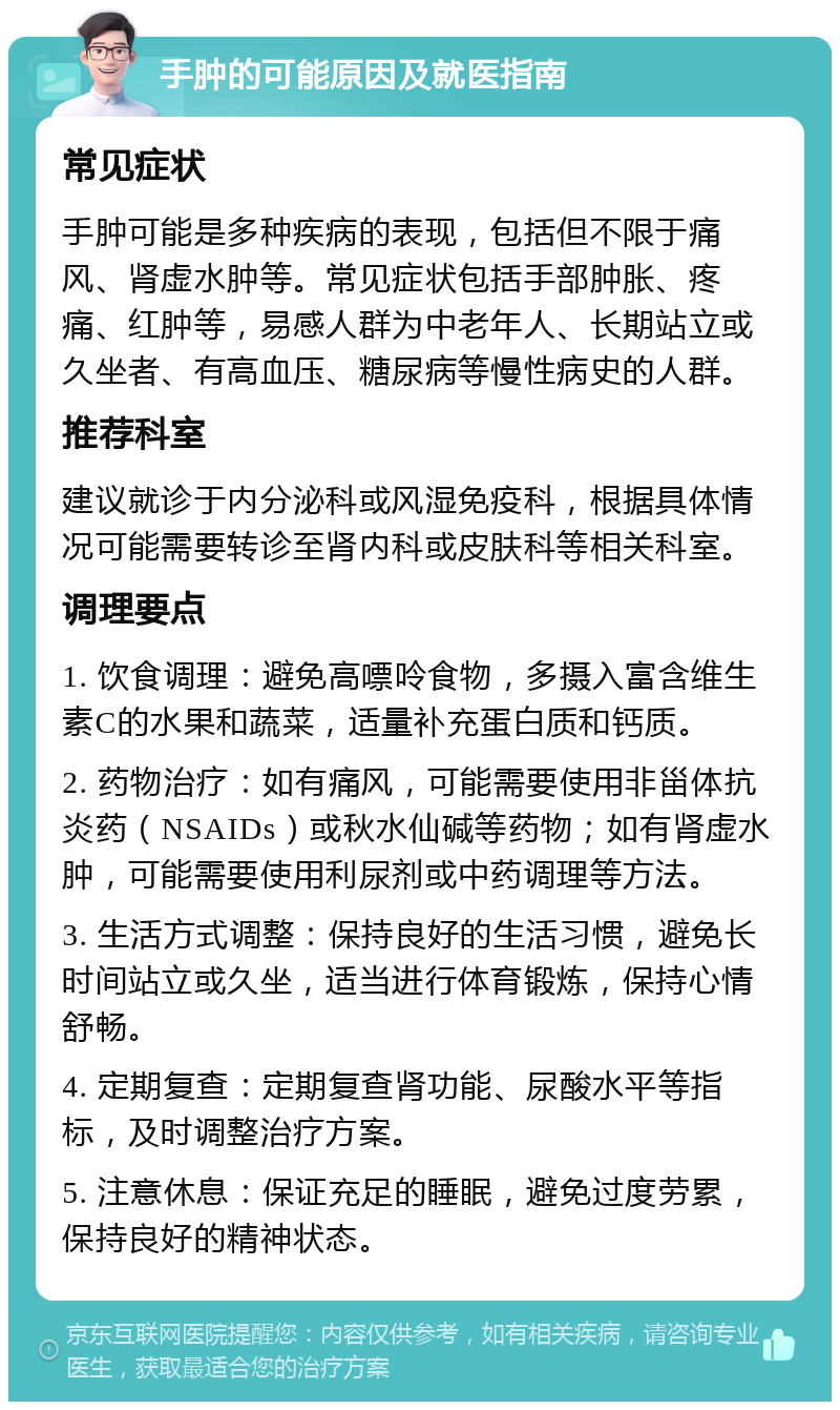 手肿的可能原因及就医指南 常见症状 手肿可能是多种疾病的表现，包括但不限于痛风、肾虚水肿等。常见症状包括手部肿胀、疼痛、红肿等，易感人群为中老年人、长期站立或久坐者、有高血压、糖尿病等慢性病史的人群。 推荐科室 建议就诊于内分泌科或风湿免疫科，根据具体情况可能需要转诊至肾内科或皮肤科等相关科室。 调理要点 1. 饮食调理：避免高嘌呤食物，多摄入富含维生素C的水果和蔬菜，适量补充蛋白质和钙质。 2. 药物治疗：如有痛风，可能需要使用非甾体抗炎药（NSAIDs）或秋水仙碱等药物；如有肾虚水肿，可能需要使用利尿剂或中药调理等方法。 3. 生活方式调整：保持良好的生活习惯，避免长时间站立或久坐，适当进行体育锻炼，保持心情舒畅。 4. 定期复查：定期复查肾功能、尿酸水平等指标，及时调整治疗方案。 5. 注意休息：保证充足的睡眠，避免过度劳累，保持良好的精神状态。