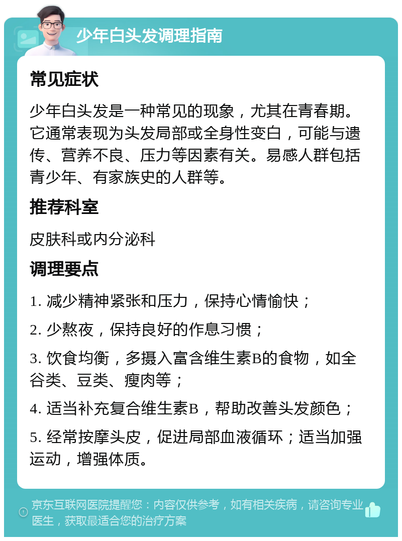 少年白头发调理指南 常见症状 少年白头发是一种常见的现象，尤其在青春期。它通常表现为头发局部或全身性变白，可能与遗传、营养不良、压力等因素有关。易感人群包括青少年、有家族史的人群等。 推荐科室 皮肤科或内分泌科 调理要点 1. 减少精神紧张和压力，保持心情愉快； 2. 少熬夜，保持良好的作息习惯； 3. 饮食均衡，多摄入富含维生素B的食物，如全谷类、豆类、瘦肉等； 4. 适当补充复合维生素B，帮助改善头发颜色； 5. 经常按摩头皮，促进局部血液循环；适当加强运动，增强体质。