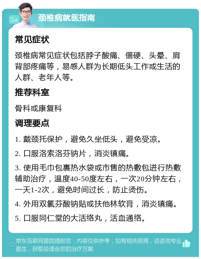 颈椎病就医指南 常见症状 颈椎病常见症状包括脖子酸痛、僵硬、头晕、肩背部疼痛等，易感人群为长期低头工作或生活的人群、老年人等。 推荐科室 骨科或康复科 调理要点 1. 戴颈托保护，避免久坐低头，避免受凉。 2. 口服洛索洛芬钠片，消炎镇痛。 3. 使用毛巾包裹热水袋或市售的热敷包进行热敷辅助治疗，温度40-50度左右，一次20分钟左右，一天1-2次，避免时间过长，防止烫伤。 4. 外用双氯芬酸钠贴或扶他林软膏，消炎镇痛。 5. 口服同仁堂的大活络丸，活血通络。