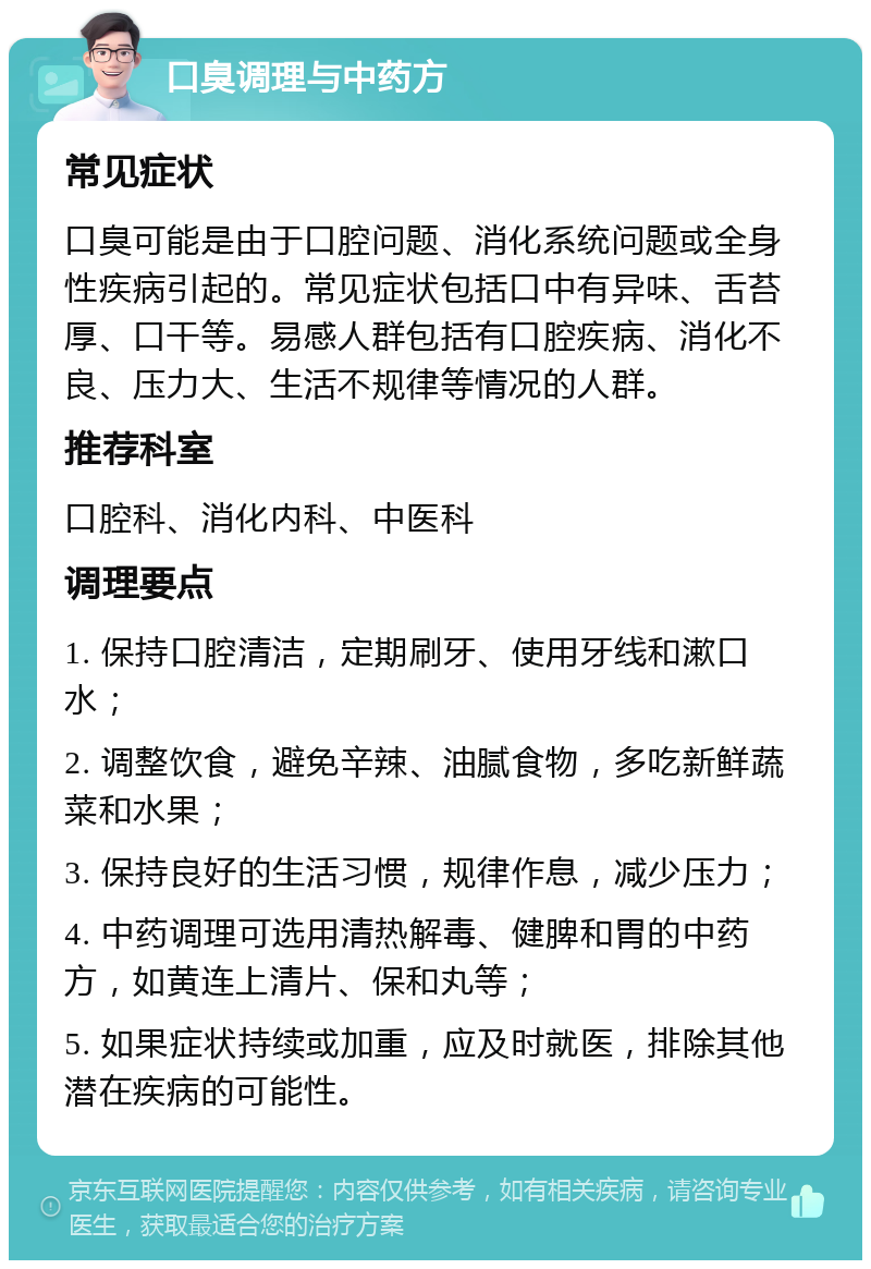 口臭调理与中药方 常见症状 口臭可能是由于口腔问题、消化系统问题或全身性疾病引起的。常见症状包括口中有异味、舌苔厚、口干等。易感人群包括有口腔疾病、消化不良、压力大、生活不规律等情况的人群。 推荐科室 口腔科、消化内科、中医科 调理要点 1. 保持口腔清洁，定期刷牙、使用牙线和漱口水； 2. 调整饮食，避免辛辣、油腻食物，多吃新鲜蔬菜和水果； 3. 保持良好的生活习惯，规律作息，减少压力； 4. 中药调理可选用清热解毒、健脾和胃的中药方，如黄连上清片、保和丸等； 5. 如果症状持续或加重，应及时就医，排除其他潜在疾病的可能性。