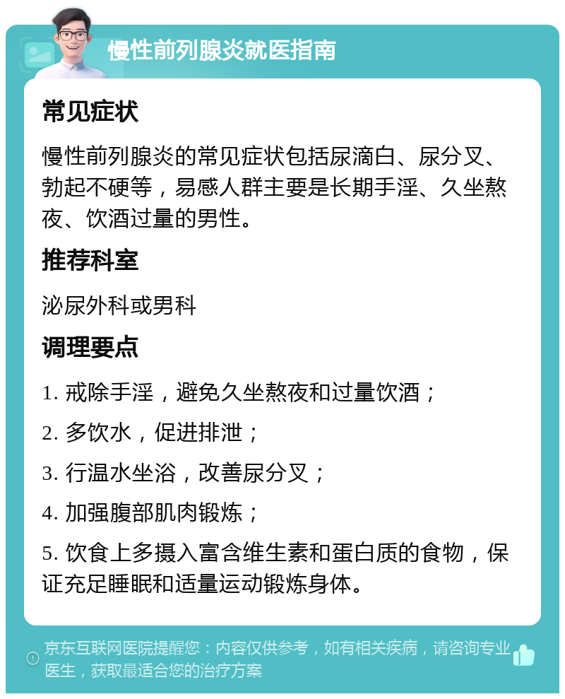 慢性前列腺炎就医指南 常见症状 慢性前列腺炎的常见症状包括尿滴白、尿分叉、勃起不硬等，易感人群主要是长期手淫、久坐熬夜、饮酒过量的男性。 推荐科室 泌尿外科或男科 调理要点 1. 戒除手淫，避免久坐熬夜和过量饮酒； 2. 多饮水，促进排泄； 3. 行温水坐浴，改善尿分叉； 4. 加强腹部肌肉锻炼； 5. 饮食上多摄入富含维生素和蛋白质的食物，保证充足睡眠和适量运动锻炼身体。