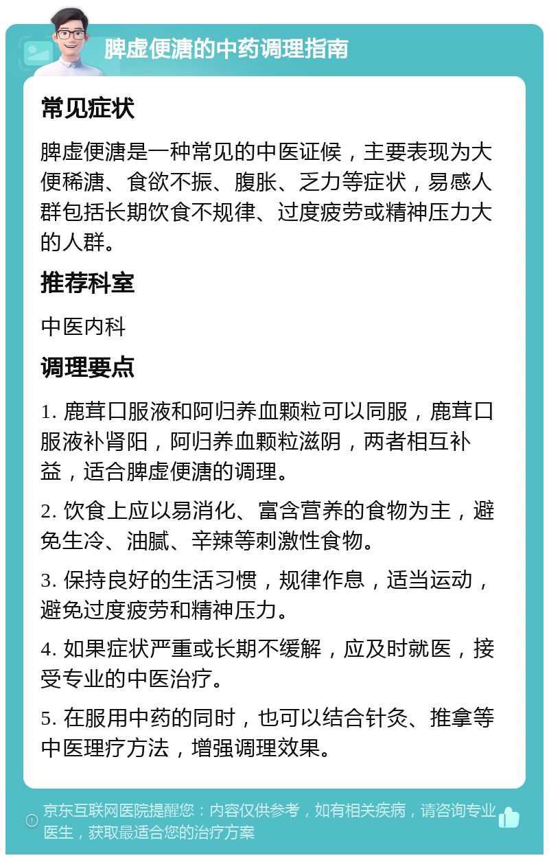 脾虚便溏的中药调理指南 常见症状 脾虚便溏是一种常见的中医证候，主要表现为大便稀溏、食欲不振、腹胀、乏力等症状，易感人群包括长期饮食不规律、过度疲劳或精神压力大的人群。 推荐科室 中医内科 调理要点 1. 鹿茸口服液和阿归养血颗粒可以同服，鹿茸口服液补肾阳，阿归养血颗粒滋阴，两者相互补益，适合脾虚便溏的调理。 2. 饮食上应以易消化、富含营养的食物为主，避免生冷、油腻、辛辣等刺激性食物。 3. 保持良好的生活习惯，规律作息，适当运动，避免过度疲劳和精神压力。 4. 如果症状严重或长期不缓解，应及时就医，接受专业的中医治疗。 5. 在服用中药的同时，也可以结合针灸、推拿等中医理疗方法，增强调理效果。