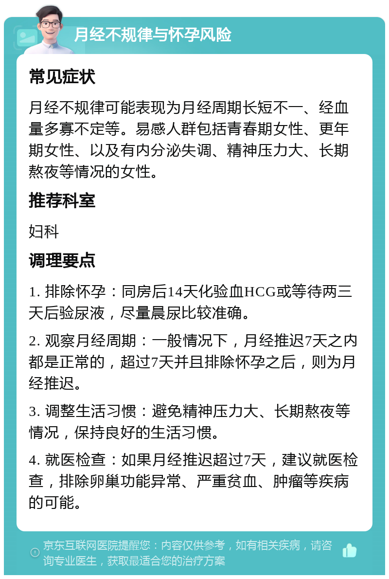 月经不规律与怀孕风险 常见症状 月经不规律可能表现为月经周期长短不一、经血量多寡不定等。易感人群包括青春期女性、更年期女性、以及有内分泌失调、精神压力大、长期熬夜等情况的女性。 推荐科室 妇科 调理要点 1. 排除怀孕：同房后14天化验血HCG或等待两三天后验尿液，尽量晨尿比较准确。 2. 观察月经周期：一般情况下，月经推迟7天之内都是正常的，超过7天并且排除怀孕之后，则为月经推迟。 3. 调整生活习惯：避免精神压力大、长期熬夜等情况，保持良好的生活习惯。 4. 就医检查：如果月经推迟超过7天，建议就医检查，排除卵巢功能异常、严重贫血、肿瘤等疾病的可能。