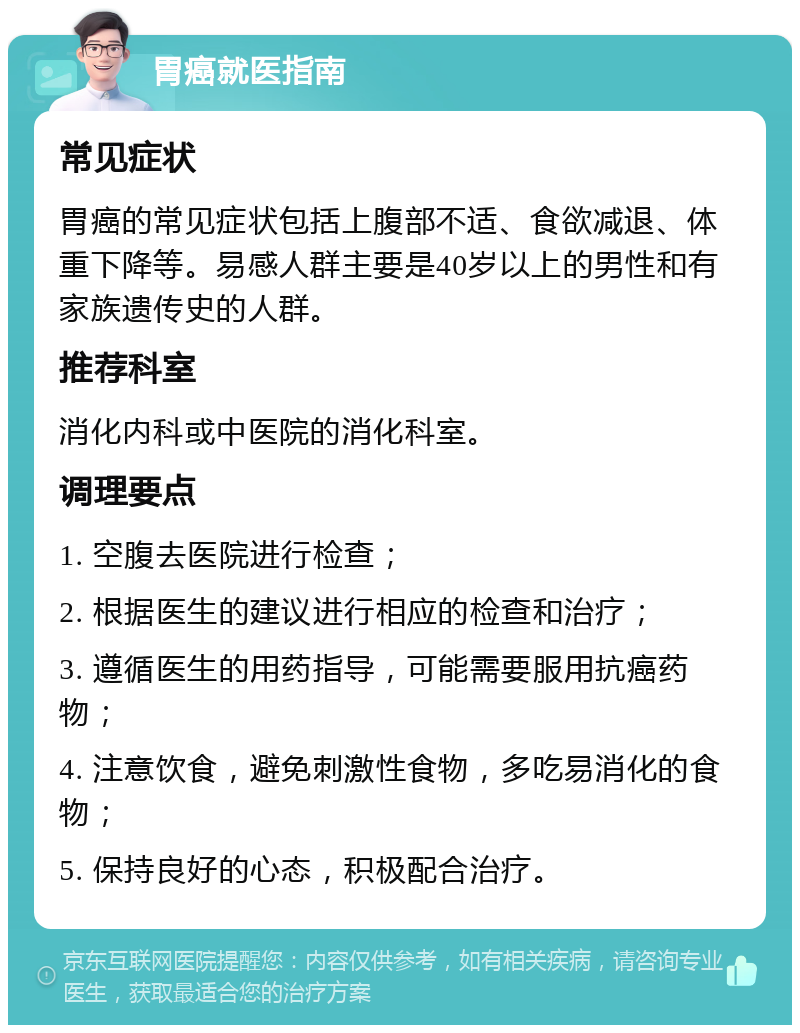 胃癌就医指南 常见症状 胃癌的常见症状包括上腹部不适、食欲减退、体重下降等。易感人群主要是40岁以上的男性和有家族遗传史的人群。 推荐科室 消化内科或中医院的消化科室。 调理要点 1. 空腹去医院进行检查； 2. 根据医生的建议进行相应的检查和治疗； 3. 遵循医生的用药指导，可能需要服用抗癌药物； 4. 注意饮食，避免刺激性食物，多吃易消化的食物； 5. 保持良好的心态，积极配合治疗。