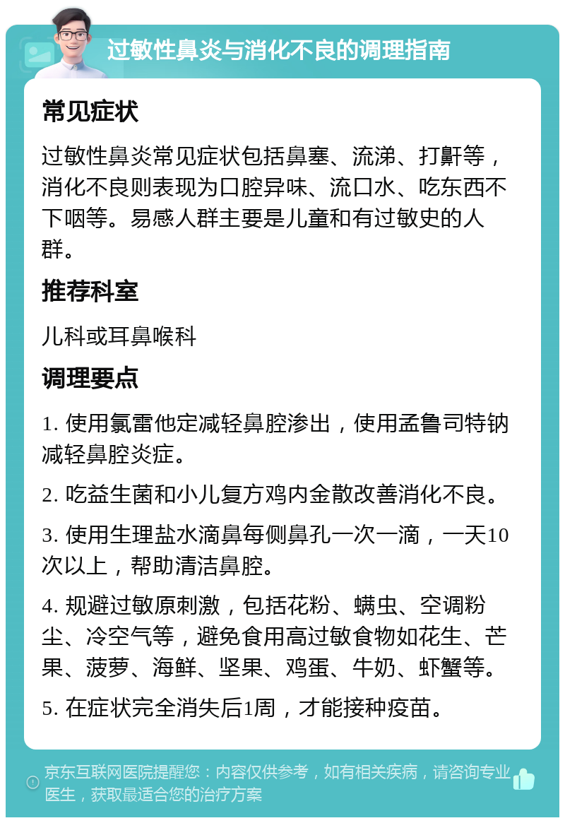 过敏性鼻炎与消化不良的调理指南 常见症状 过敏性鼻炎常见症状包括鼻塞、流涕、打鼾等，消化不良则表现为口腔异味、流口水、吃东西不下咽等。易感人群主要是儿童和有过敏史的人群。 推荐科室 儿科或耳鼻喉科 调理要点 1. 使用氯雷他定减轻鼻腔渗出，使用孟鲁司特钠减轻鼻腔炎症。 2. 吃益生菌和小儿复方鸡内金散改善消化不良。 3. 使用生理盐水滴鼻每侧鼻孔一次一滴，一天10次以上，帮助清洁鼻腔。 4. 规避过敏原刺激，包括花粉、螨虫、空调粉尘、冷空气等，避免食用高过敏食物如花生、芒果、菠萝、海鲜、坚果、鸡蛋、牛奶、虾蟹等。 5. 在症状完全消失后1周，才能接种疫苗。