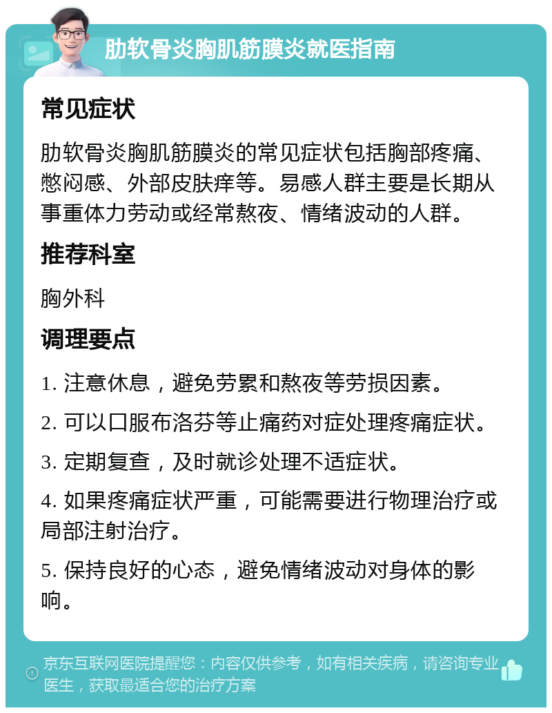 肋软骨炎胸肌筋膜炎就医指南 常见症状 肋软骨炎胸肌筋膜炎的常见症状包括胸部疼痛、憋闷感、外部皮肤痒等。易感人群主要是长期从事重体力劳动或经常熬夜、情绪波动的人群。 推荐科室 胸外科 调理要点 1. 注意休息，避免劳累和熬夜等劳损因素。 2. 可以口服布洛芬等止痛药对症处理疼痛症状。 3. 定期复查，及时就诊处理不适症状。 4. 如果疼痛症状严重，可能需要进行物理治疗或局部注射治疗。 5. 保持良好的心态，避免情绪波动对身体的影响。