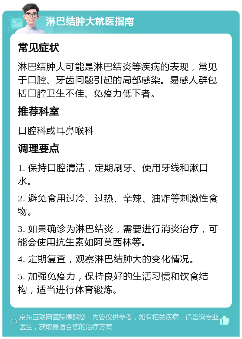 淋巴结肿大就医指南 常见症状 淋巴结肿大可能是淋巴结炎等疾病的表现，常见于口腔、牙齿问题引起的局部感染。易感人群包括口腔卫生不佳、免疫力低下者。 推荐科室 口腔科或耳鼻喉科 调理要点 1. 保持口腔清洁，定期刷牙、使用牙线和漱口水。 2. 避免食用过冷、过热、辛辣、油炸等刺激性食物。 3. 如果确诊为淋巴结炎，需要进行消炎治疗，可能会使用抗生素如阿莫西林等。 4. 定期复查，观察淋巴结肿大的变化情况。 5. 加强免疫力，保持良好的生活习惯和饮食结构，适当进行体育锻炼。