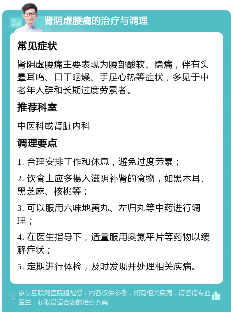 肾阴虚腰痛的治疗与调理 常见症状 肾阴虚腰痛主要表现为腰部酸软、隐痛，伴有头晕耳鸣、口干咽燥、手足心热等症状，多见于中老年人群和长期过度劳累者。 推荐科室 中医科或肾脏内科 调理要点 1. 合理安排工作和休息，避免过度劳累； 2. 饮食上应多摄入滋阴补肾的食物，如黑木耳、黑芝麻、核桃等； 3. 可以服用六味地黄丸、左归丸等中药进行调理； 4. 在医生指导下，适量服用奥氮平片等药物以缓解症状； 5. 定期进行体检，及时发现并处理相关疾病。