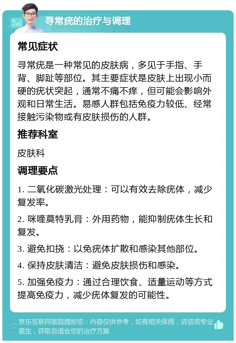 寻常疣的治疗与调理 常见症状 寻常疣是一种常见的皮肤病，多见于手指、手背、脚趾等部位。其主要症状是皮肤上出现小而硬的疣状突起，通常不痛不痒，但可能会影响外观和日常生活。易感人群包括免疫力较低、经常接触污染物或有皮肤损伤的人群。 推荐科室 皮肤科 调理要点 1. 二氧化碳激光处理：可以有效去除疣体，减少复发率。 2. 咪喹莫特乳膏：外用药物，能抑制疣体生长和复发。 3. 避免扣挠：以免疣体扩散和感染其他部位。 4. 保持皮肤清洁：避免皮肤损伤和感染。 5. 加强免疫力：通过合理饮食、适量运动等方式提高免疫力，减少疣体复发的可能性。