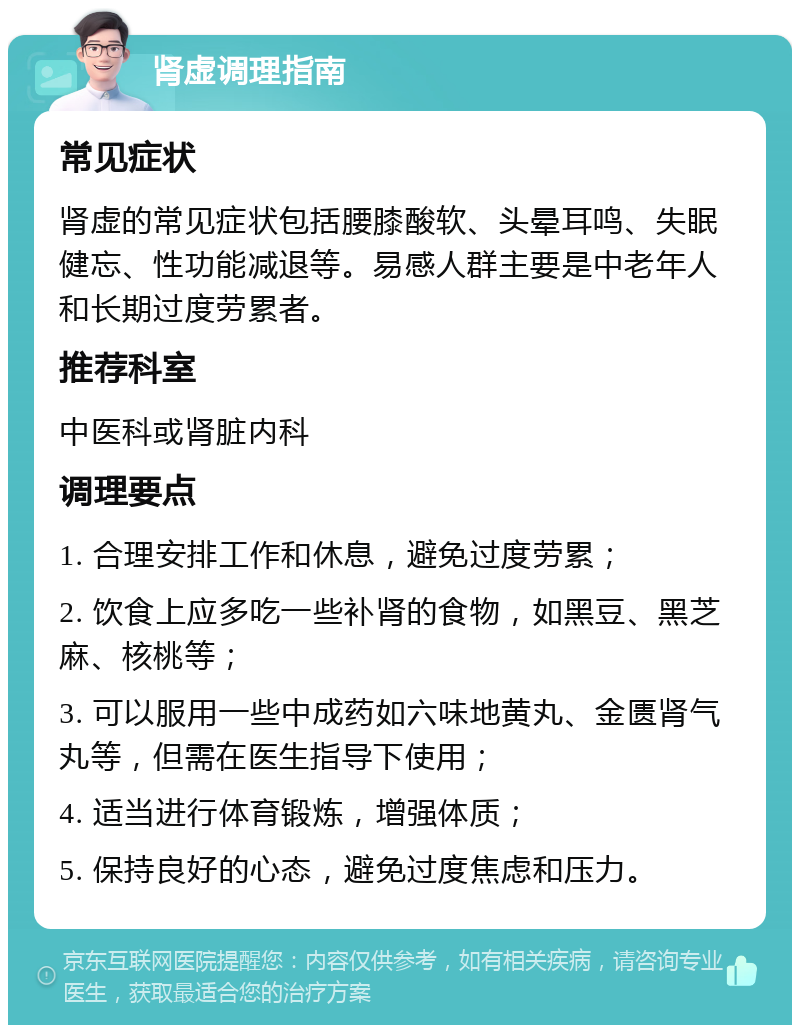 肾虚调理指南 常见症状 肾虚的常见症状包括腰膝酸软、头晕耳鸣、失眠健忘、性功能减退等。易感人群主要是中老年人和长期过度劳累者。 推荐科室 中医科或肾脏内科 调理要点 1. 合理安排工作和休息，避免过度劳累； 2. 饮食上应多吃一些补肾的食物，如黑豆、黑芝麻、核桃等； 3. 可以服用一些中成药如六味地黄丸、金匮肾气丸等，但需在医生指导下使用； 4. 适当进行体育锻炼，增强体质； 5. 保持良好的心态，避免过度焦虑和压力。