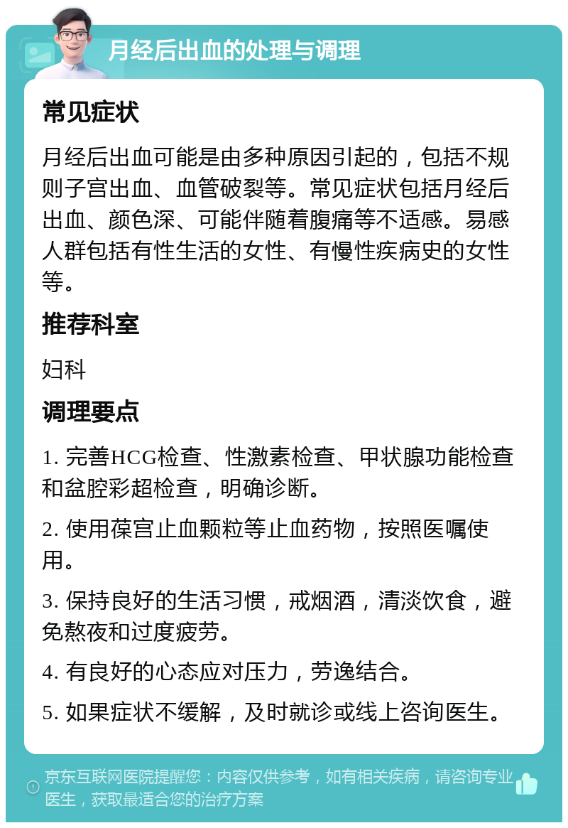 月经后出血的处理与调理 常见症状 月经后出血可能是由多种原因引起的，包括不规则子宫出血、血管破裂等。常见症状包括月经后出血、颜色深、可能伴随着腹痛等不适感。易感人群包括有性生活的女性、有慢性疾病史的女性等。 推荐科室 妇科 调理要点 1. 完善HCG检查、性激素检查、甲状腺功能检查和盆腔彩超检查，明确诊断。 2. 使用葆宫止血颗粒等止血药物，按照医嘱使用。 3. 保持良好的生活习惯，戒烟酒，清淡饮食，避免熬夜和过度疲劳。 4. 有良好的心态应对压力，劳逸结合。 5. 如果症状不缓解，及时就诊或线上咨询医生。