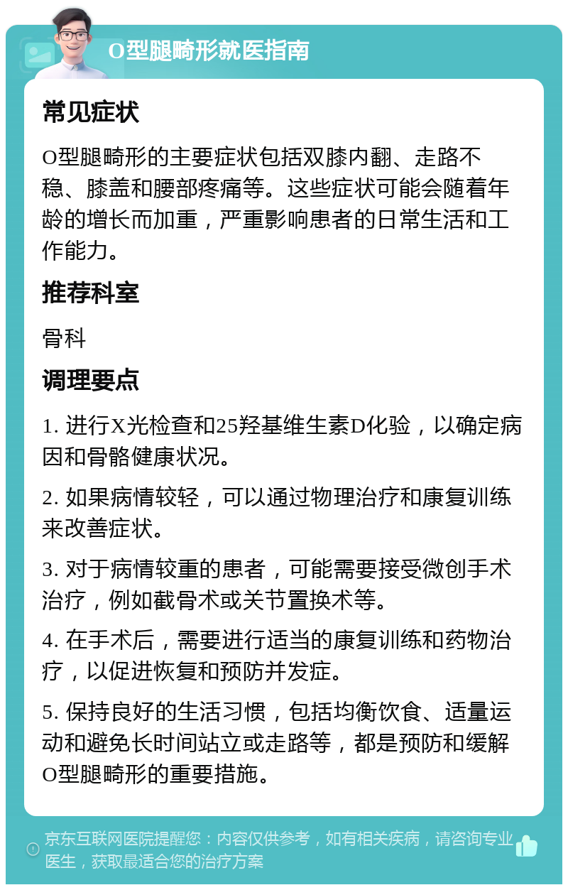 O型腿畸形就医指南 常见症状 O型腿畸形的主要症状包括双膝内翻、走路不稳、膝盖和腰部疼痛等。这些症状可能会随着年龄的增长而加重，严重影响患者的日常生活和工作能力。 推荐科室 骨科 调理要点 1. 进行X光检查和25羟基维生素D化验，以确定病因和骨骼健康状况。 2. 如果病情较轻，可以通过物理治疗和康复训练来改善症状。 3. 对于病情较重的患者，可能需要接受微创手术治疗，例如截骨术或关节置换术等。 4. 在手术后，需要进行适当的康复训练和药物治疗，以促进恢复和预防并发症。 5. 保持良好的生活习惯，包括均衡饮食、适量运动和避免长时间站立或走路等，都是预防和缓解O型腿畸形的重要措施。