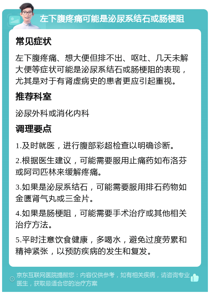 左下腹疼痛可能是泌尿系结石或肠梗阻 常见症状 左下腹疼痛、想大便但排不出、呕吐、几天未解大便等症状可能是泌尿系结石或肠梗阻的表现，尤其是对于有肾虚病史的患者更应引起重视。 推荐科室 泌尿外科或消化内科 调理要点 1.及时就医，进行腹部彩超检查以明确诊断。 2.根据医生建议，可能需要服用止痛药如布洛芬或阿司匹林来缓解疼痛。 3.如果是泌尿系结石，可能需要服用排石药物如金匮肾气丸或三金片。 4.如果是肠梗阻，可能需要手术治疗或其他相关治疗方法。 5.平时注意饮食健康，多喝水，避免过度劳累和精神紧张，以预防疾病的发生和复发。