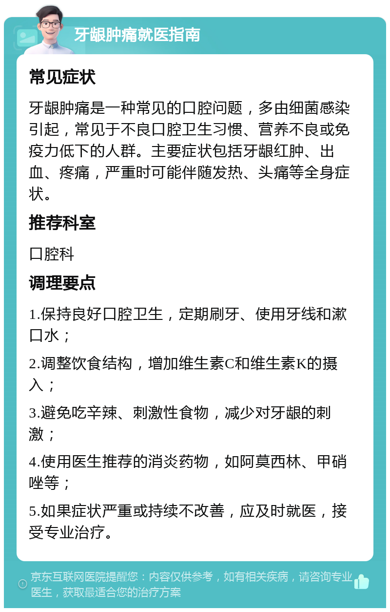 牙龈肿痛就医指南 常见症状 牙龈肿痛是一种常见的口腔问题，多由细菌感染引起，常见于不良口腔卫生习惯、营养不良或免疫力低下的人群。主要症状包括牙龈红肿、出血、疼痛，严重时可能伴随发热、头痛等全身症状。 推荐科室 口腔科 调理要点 1.保持良好口腔卫生，定期刷牙、使用牙线和漱口水； 2.调整饮食结构，增加维生素C和维生素K的摄入； 3.避免吃辛辣、刺激性食物，减少对牙龈的刺激； 4.使用医生推荐的消炎药物，如阿莫西林、甲硝唑等； 5.如果症状严重或持续不改善，应及时就医，接受专业治疗。