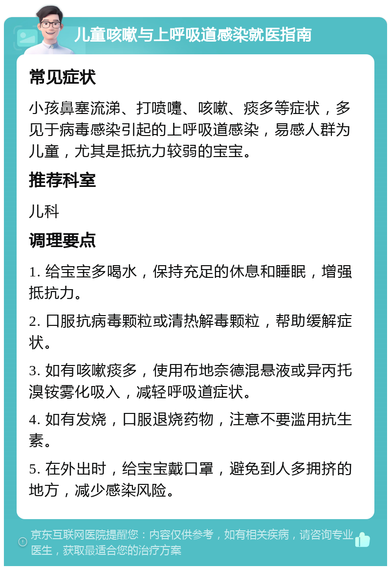 儿童咳嗽与上呼吸道感染就医指南 常见症状 小孩鼻塞流涕、打喷嚏、咳嗽、痰多等症状，多见于病毒感染引起的上呼吸道感染，易感人群为儿童，尤其是抵抗力较弱的宝宝。 推荐科室 儿科 调理要点 1. 给宝宝多喝水，保持充足的休息和睡眠，增强抵抗力。 2. 口服抗病毒颗粒或清热解毒颗粒，帮助缓解症状。 3. 如有咳嗽痰多，使用布地奈德混悬液或异丙托溴铵雾化吸入，减轻呼吸道症状。 4. 如有发烧，口服退烧药物，注意不要滥用抗生素。 5. 在外出时，给宝宝戴口罩，避免到人多拥挤的地方，减少感染风险。