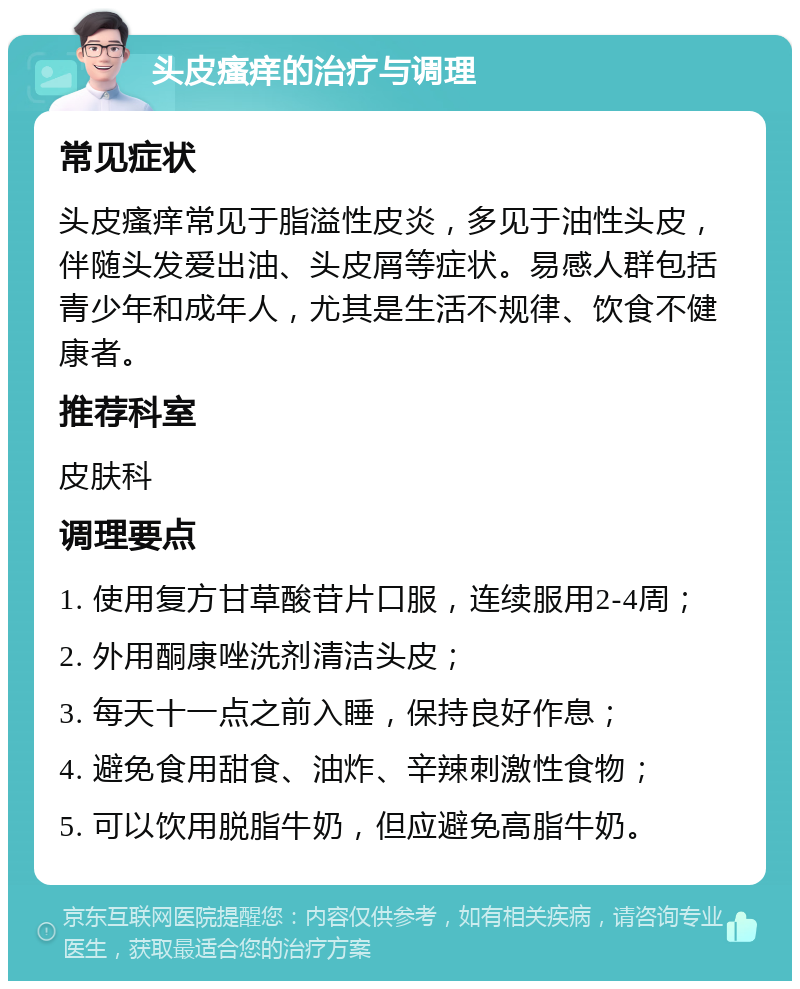 头皮瘙痒的治疗与调理 常见症状 头皮瘙痒常见于脂溢性皮炎，多见于油性头皮，伴随头发爱出油、头皮屑等症状。易感人群包括青少年和成年人，尤其是生活不规律、饮食不健康者。 推荐科室 皮肤科 调理要点 1. 使用复方甘草酸苷片口服，连续服用2-4周； 2. 外用酮康唑洗剂清洁头皮； 3. 每天十一点之前入睡，保持良好作息； 4. 避免食用甜食、油炸、辛辣刺激性食物； 5. 可以饮用脱脂牛奶，但应避免高脂牛奶。