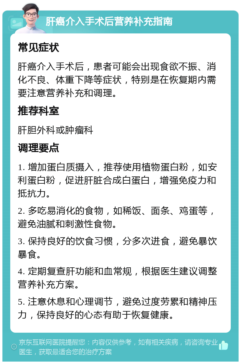 肝癌介入手术后营养补充指南 常见症状 肝癌介入手术后，患者可能会出现食欲不振、消化不良、体重下降等症状，特别是在恢复期内需要注意营养补充和调理。 推荐科室 肝胆外科或肿瘤科 调理要点 1. 增加蛋白质摄入，推荐使用植物蛋白粉，如安利蛋白粉，促进肝脏合成白蛋白，增强免疫力和抵抗力。 2. 多吃易消化的食物，如稀饭、面条、鸡蛋等，避免油腻和刺激性食物。 3. 保持良好的饮食习惯，分多次进食，避免暴饮暴食。 4. 定期复查肝功能和血常规，根据医生建议调整营养补充方案。 5. 注意休息和心理调节，避免过度劳累和精神压力，保持良好的心态有助于恢复健康。