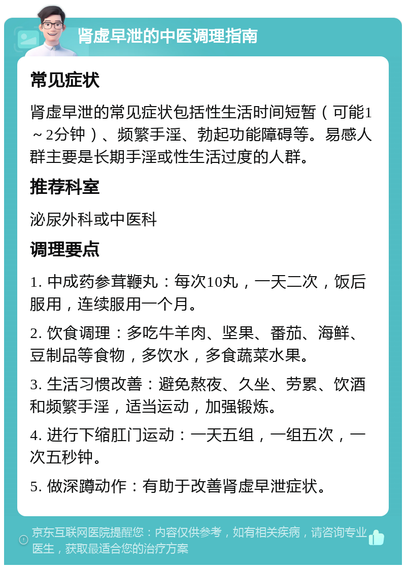 肾虚早泄的中医调理指南 常见症状 肾虚早泄的常见症状包括性生活时间短暂（可能1～2分钟）、频繁手淫、勃起功能障碍等。易感人群主要是长期手淫或性生活过度的人群。 推荐科室 泌尿外科或中医科 调理要点 1. 中成药参茸鞭丸：每次10丸，一天二次，饭后服用，连续服用一个月。 2. 饮食调理：多吃牛羊肉、坚果、番茄、海鲜、豆制品等食物，多饮水，多食蔬菜水果。 3. 生活习惯改善：避免熬夜、久坐、劳累、饮酒和频繁手淫，适当运动，加强锻炼。 4. 进行下缩肛门运动：一天五组，一组五次，一次五秒钟。 5. 做深蹲动作：有助于改善肾虚早泄症状。