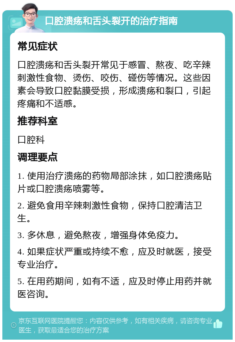 口腔溃疡和舌头裂开的治疗指南 常见症状 口腔溃疡和舌头裂开常见于感冒、熬夜、吃辛辣刺激性食物、烫伤、咬伤、碰伤等情况。这些因素会导致口腔黏膜受损，形成溃疡和裂口，引起疼痛和不适感。 推荐科室 口腔科 调理要点 1. 使用治疗溃疡的药物局部涂抹，如口腔溃疡贴片或口腔溃疡喷雾等。 2. 避免食用辛辣刺激性食物，保持口腔清洁卫生。 3. 多休息，避免熬夜，增强身体免疫力。 4. 如果症状严重或持续不愈，应及时就医，接受专业治疗。 5. 在用药期间，如有不适，应及时停止用药并就医咨询。