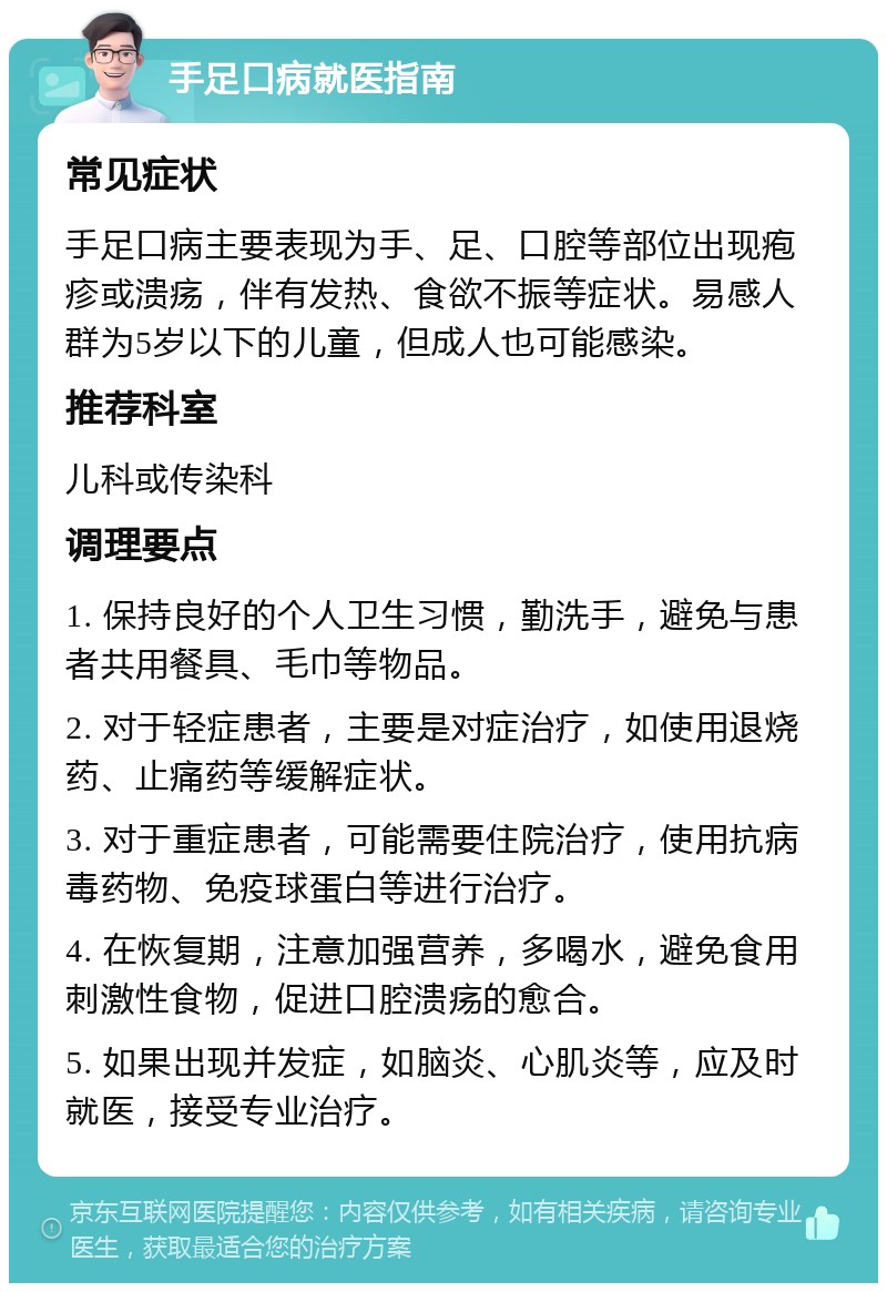 手足口病就医指南 常见症状 手足口病主要表现为手、足、口腔等部位出现疱疹或溃疡，伴有发热、食欲不振等症状。易感人群为5岁以下的儿童，但成人也可能感染。 推荐科室 儿科或传染科 调理要点 1. 保持良好的个人卫生习惯，勤洗手，避免与患者共用餐具、毛巾等物品。 2. 对于轻症患者，主要是对症治疗，如使用退烧药、止痛药等缓解症状。 3. 对于重症患者，可能需要住院治疗，使用抗病毒药物、免疫球蛋白等进行治疗。 4. 在恢复期，注意加强营养，多喝水，避免食用刺激性食物，促进口腔溃疡的愈合。 5. 如果出现并发症，如脑炎、心肌炎等，应及时就医，接受专业治疗。