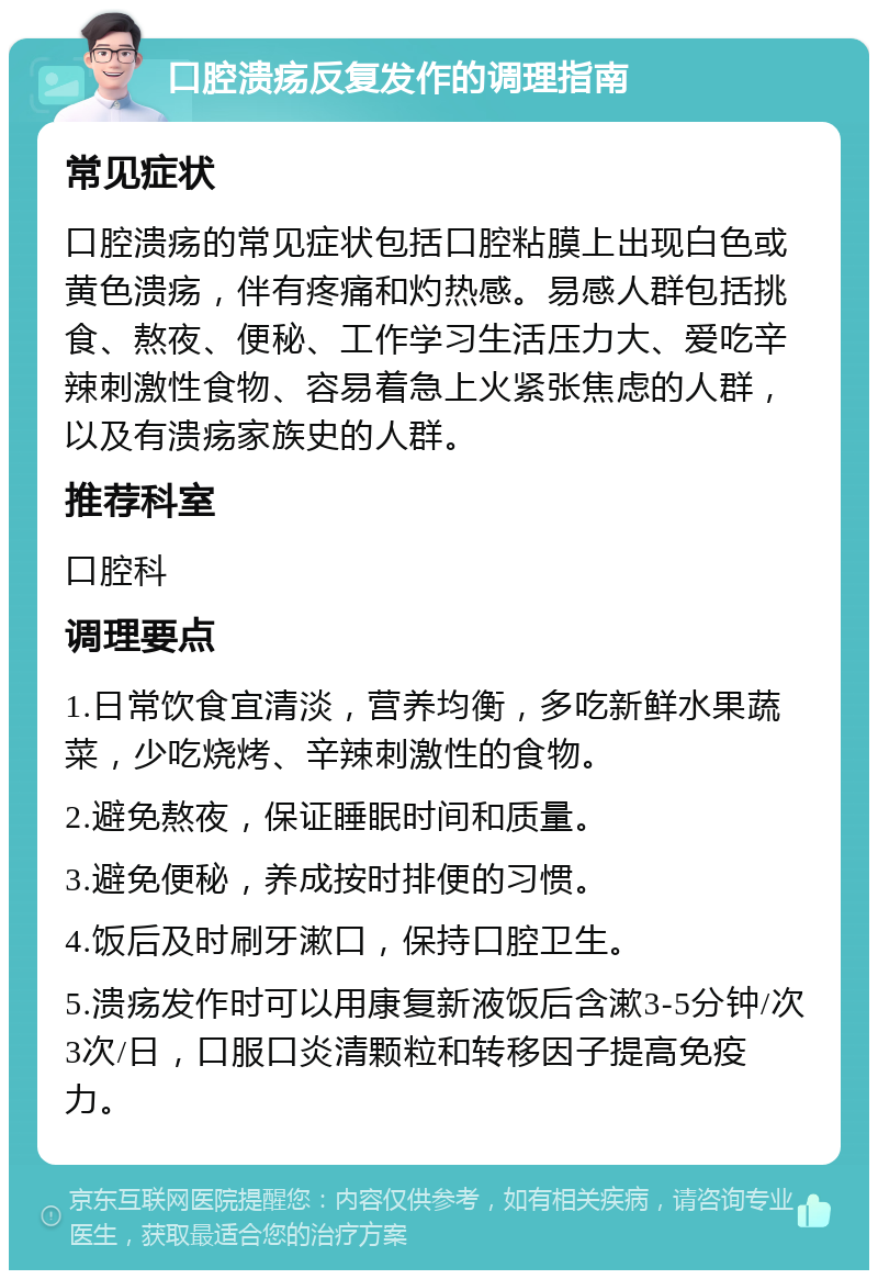 口腔溃疡反复发作的调理指南 常见症状 口腔溃疡的常见症状包括口腔粘膜上出现白色或黄色溃疡，伴有疼痛和灼热感。易感人群包括挑食、熬夜、便秘、工作学习生活压力大、爱吃辛辣刺激性食物、容易着急上火紧张焦虑的人群，以及有溃疡家族史的人群。 推荐科室 口腔科 调理要点 1.日常饮食宜清淡，营养均衡，多吃新鲜水果蔬菜，少吃烧烤、辛辣刺激性的食物。 2.避免熬夜，保证睡眠时间和质量。 3.避免便秘，养成按时排便的习惯。 4.饭后及时刷牙漱口，保持口腔卫生。 5.溃疡发作时可以用康复新液饭后含漱3-5分钟/次 3次/日，口服口炎清颗粒和转移因子提高免疫力。