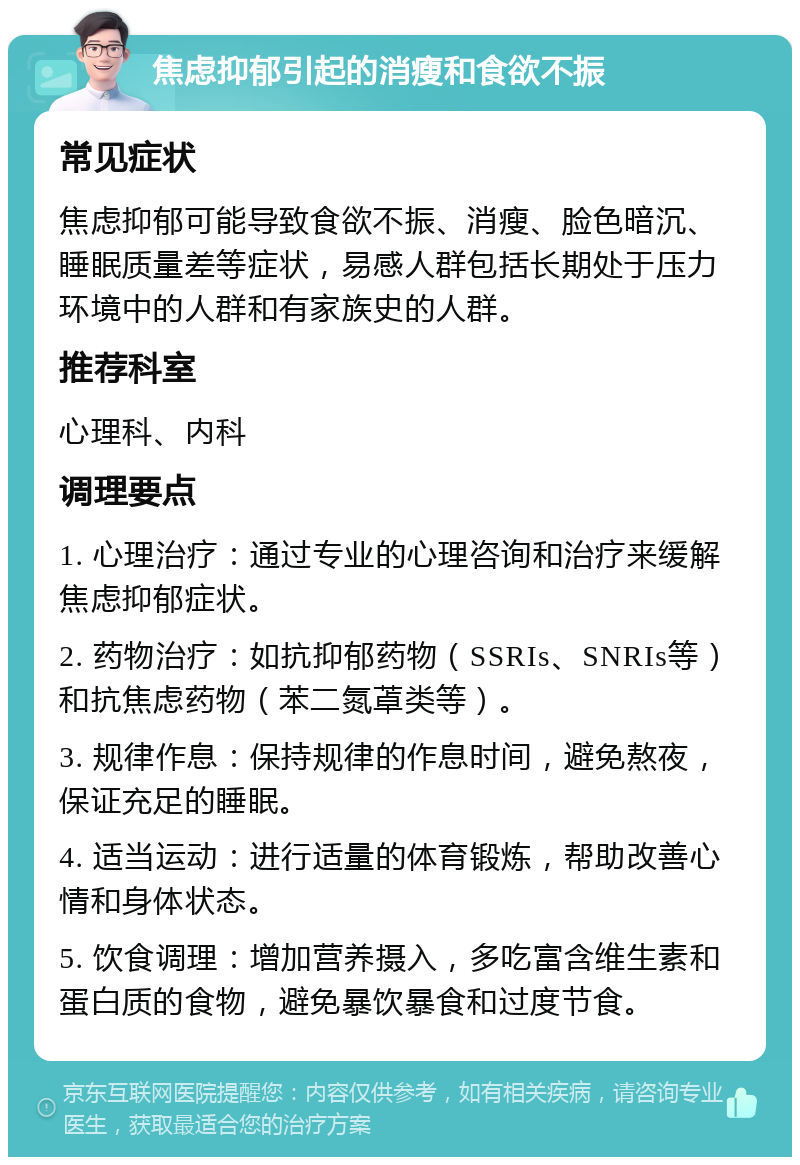 焦虑抑郁引起的消瘦和食欲不振 常见症状 焦虑抑郁可能导致食欲不振、消瘦、脸色暗沉、睡眠质量差等症状，易感人群包括长期处于压力环境中的人群和有家族史的人群。 推荐科室 心理科、内科 调理要点 1. 心理治疗：通过专业的心理咨询和治疗来缓解焦虑抑郁症状。 2. 药物治疗：如抗抑郁药物（SSRIs、SNRIs等）和抗焦虑药物（苯二氮䓬类等）。 3. 规律作息：保持规律的作息时间，避免熬夜，保证充足的睡眠。 4. 适当运动：进行适量的体育锻炼，帮助改善心情和身体状态。 5. 饮食调理：增加营养摄入，多吃富含维生素和蛋白质的食物，避免暴饮暴食和过度节食。