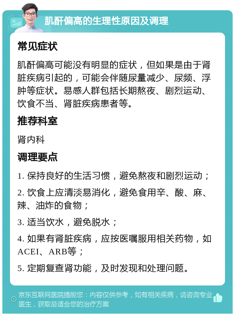 肌酐偏高的生理性原因及调理 常见症状 肌酐偏高可能没有明显的症状，但如果是由于肾脏疾病引起的，可能会伴随尿量减少、尿频、浮肿等症状。易感人群包括长期熬夜、剧烈运动、饮食不当、肾脏疾病患者等。 推荐科室 肾内科 调理要点 1. 保持良好的生活习惯，避免熬夜和剧烈运动； 2. 饮食上应清淡易消化，避免食用辛、酸、麻、辣、油炸的食物； 3. 适当饮水，避免脱水； 4. 如果有肾脏疾病，应按医嘱服用相关药物，如ACEI、ARB等； 5. 定期复查肾功能，及时发现和处理问题。