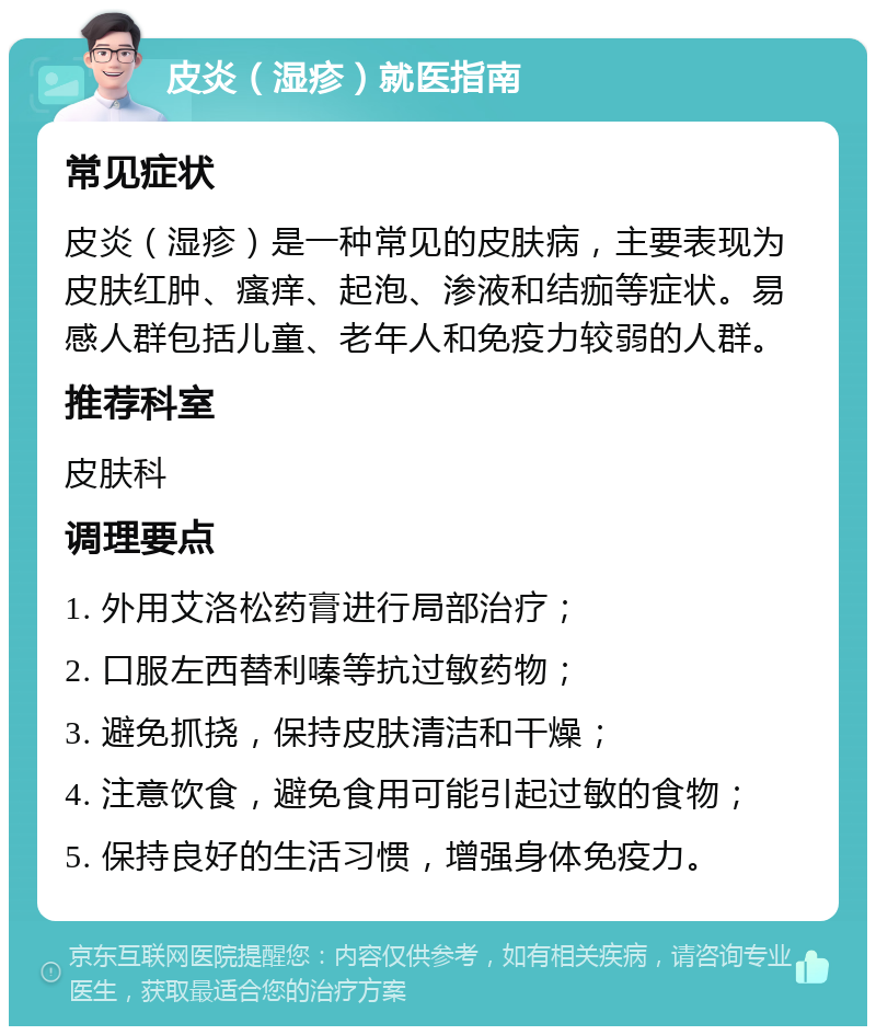 皮炎（湿疹）就医指南 常见症状 皮炎（湿疹）是一种常见的皮肤病，主要表现为皮肤红肿、瘙痒、起泡、渗液和结痂等症状。易感人群包括儿童、老年人和免疫力较弱的人群。 推荐科室 皮肤科 调理要点 1. 外用艾洛松药膏进行局部治疗； 2. 口服左西替利嗪等抗过敏药物； 3. 避免抓挠，保持皮肤清洁和干燥； 4. 注意饮食，避免食用可能引起过敏的食物； 5. 保持良好的生活习惯，增强身体免疫力。