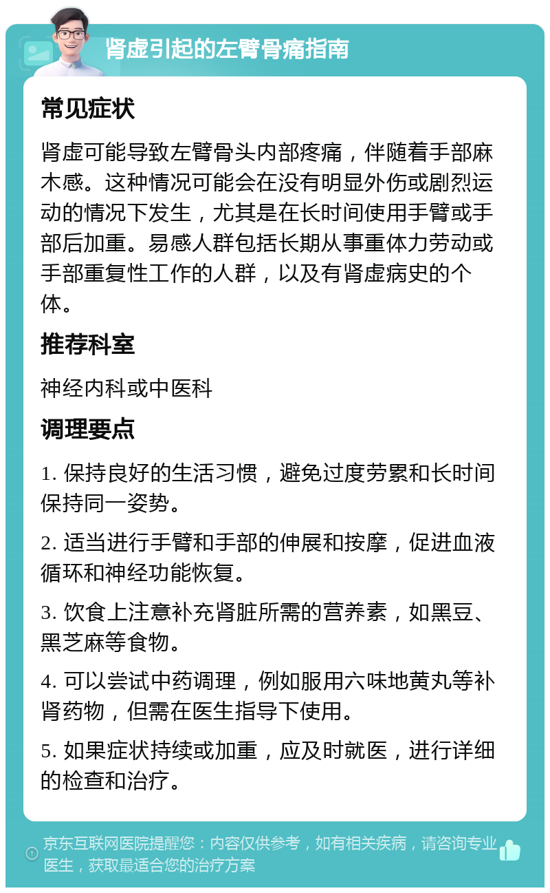 肾虚引起的左臂骨痛指南 常见症状 肾虚可能导致左臂骨头内部疼痛，伴随着手部麻木感。这种情况可能会在没有明显外伤或剧烈运动的情况下发生，尤其是在长时间使用手臂或手部后加重。易感人群包括长期从事重体力劳动或手部重复性工作的人群，以及有肾虚病史的个体。 推荐科室 神经内科或中医科 调理要点 1. 保持良好的生活习惯，避免过度劳累和长时间保持同一姿势。 2. 适当进行手臂和手部的伸展和按摩，促进血液循环和神经功能恢复。 3. 饮食上注意补充肾脏所需的营养素，如黑豆、黑芝麻等食物。 4. 可以尝试中药调理，例如服用六味地黄丸等补肾药物，但需在医生指导下使用。 5. 如果症状持续或加重，应及时就医，进行详细的检查和治疗。