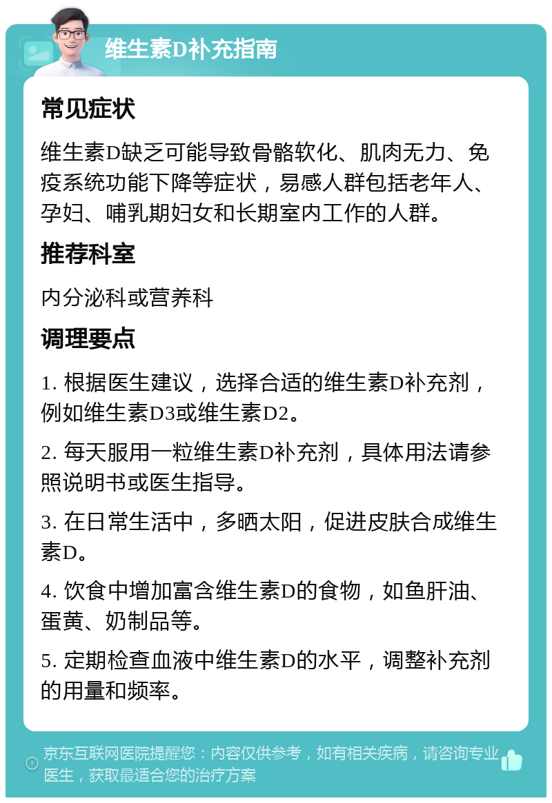 维生素D补充指南 常见症状 维生素D缺乏可能导致骨骼软化、肌肉无力、免疫系统功能下降等症状，易感人群包括老年人、孕妇、哺乳期妇女和长期室内工作的人群。 推荐科室 内分泌科或营养科 调理要点 1. 根据医生建议，选择合适的维生素D补充剂，例如维生素D3或维生素D2。 2. 每天服用一粒维生素D补充剂，具体用法请参照说明书或医生指导。 3. 在日常生活中，多晒太阳，促进皮肤合成维生素D。 4. 饮食中增加富含维生素D的食物，如鱼肝油、蛋黄、奶制品等。 5. 定期检查血液中维生素D的水平，调整补充剂的用量和频率。