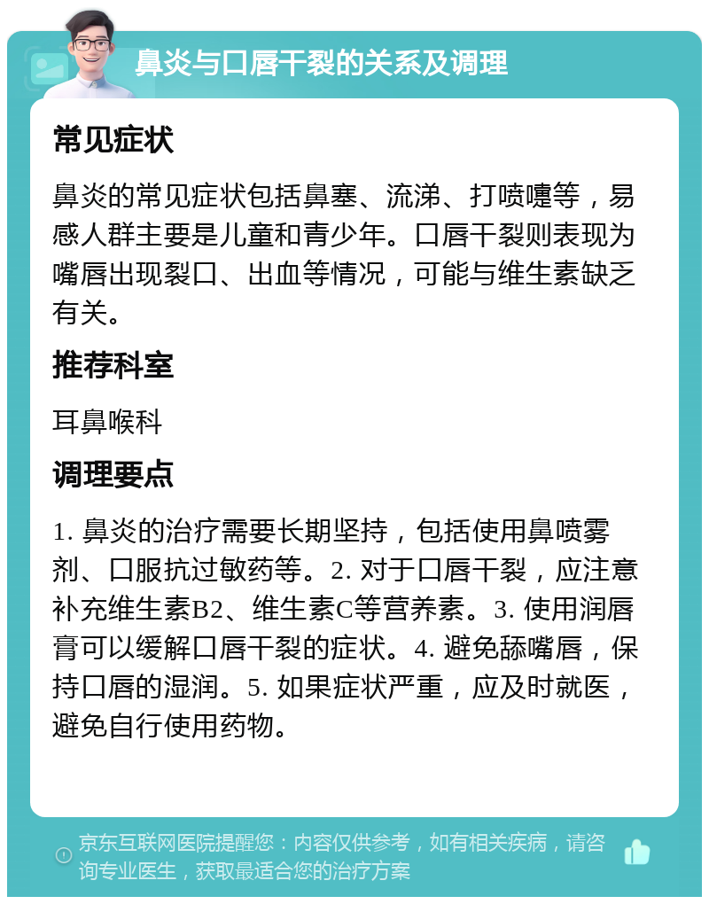 鼻炎与口唇干裂的关系及调理 常见症状 鼻炎的常见症状包括鼻塞、流涕、打喷嚏等，易感人群主要是儿童和青少年。口唇干裂则表现为嘴唇出现裂口、出血等情况，可能与维生素缺乏有关。 推荐科室 耳鼻喉科 调理要点 1. 鼻炎的治疗需要长期坚持，包括使用鼻喷雾剂、口服抗过敏药等。2. 对于口唇干裂，应注意补充维生素B2、维生素C等营养素。3. 使用润唇膏可以缓解口唇干裂的症状。4. 避免舔嘴唇，保持口唇的湿润。5. 如果症状严重，应及时就医，避免自行使用药物。