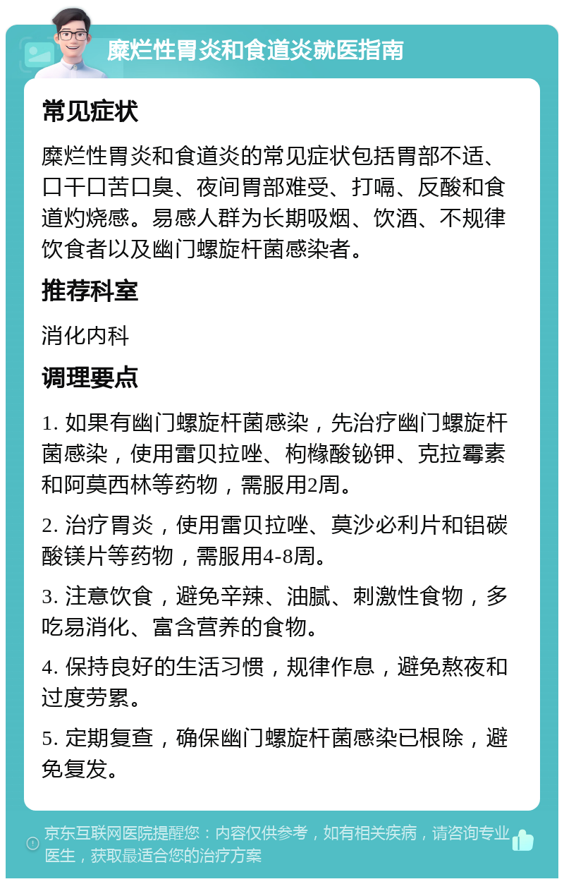 糜烂性胃炎和食道炎就医指南 常见症状 糜烂性胃炎和食道炎的常见症状包括胃部不适、口干口苦口臭、夜间胃部难受、打嗝、反酸和食道灼烧感。易感人群为长期吸烟、饮酒、不规律饮食者以及幽门螺旋杆菌感染者。 推荐科室 消化内科 调理要点 1. 如果有幽门螺旋杆菌感染，先治疗幽门螺旋杆菌感染，使用雷贝拉唑、枸橼酸铋钾、克拉霉素和阿莫西林等药物，需服用2周。 2. 治疗胃炎，使用雷贝拉唑、莫沙必利片和铝碳酸镁片等药物，需服用4-8周。 3. 注意饮食，避免辛辣、油腻、刺激性食物，多吃易消化、富含营养的食物。 4. 保持良好的生活习惯，规律作息，避免熬夜和过度劳累。 5. 定期复查，确保幽门螺旋杆菌感染已根除，避免复发。