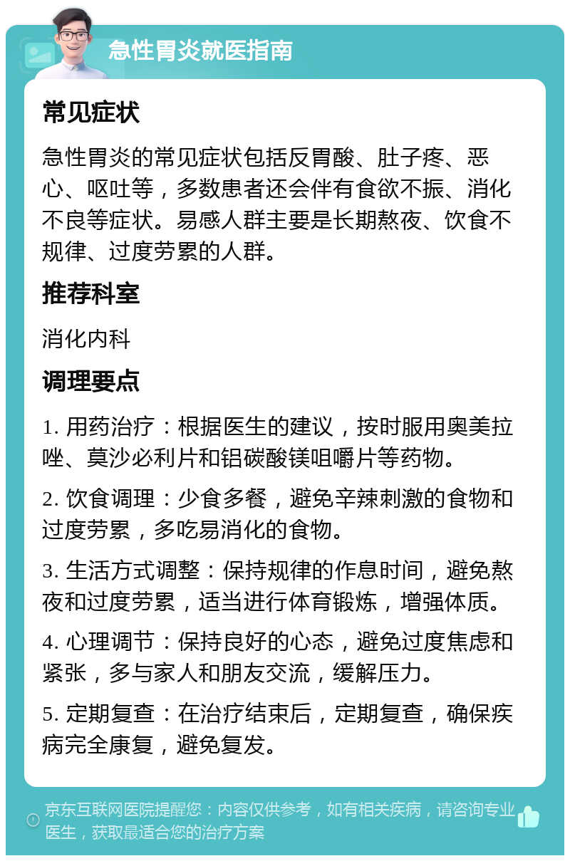 急性胃炎就医指南 常见症状 急性胃炎的常见症状包括反胃酸、肚子疼、恶心、呕吐等，多数患者还会伴有食欲不振、消化不良等症状。易感人群主要是长期熬夜、饮食不规律、过度劳累的人群。 推荐科室 消化内科 调理要点 1. 用药治疗：根据医生的建议，按时服用奥美拉唑、莫沙必利片和铝碳酸镁咀嚼片等药物。 2. 饮食调理：少食多餐，避免辛辣刺激的食物和过度劳累，多吃易消化的食物。 3. 生活方式调整：保持规律的作息时间，避免熬夜和过度劳累，适当进行体育锻炼，增强体质。 4. 心理调节：保持良好的心态，避免过度焦虑和紧张，多与家人和朋友交流，缓解压力。 5. 定期复查：在治疗结束后，定期复查，确保疾病完全康复，避免复发。