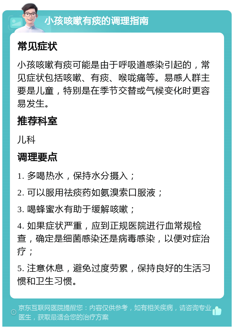 小孩咳嗽有痰的调理指南 常见症状 小孩咳嗽有痰可能是由于呼吸道感染引起的，常见症状包括咳嗽、有痰、喉咙痛等。易感人群主要是儿童，特别是在季节交替或气候变化时更容易发生。 推荐科室 儿科 调理要点 1. 多喝热水，保持水分摄入； 2. 可以服用祛痰药如氨溴索口服液； 3. 喝蜂蜜水有助于缓解咳嗽； 4. 如果症状严重，应到正规医院进行血常规检查，确定是细菌感染还是病毒感染，以便对症治疗； 5. 注意休息，避免过度劳累，保持良好的生活习惯和卫生习惯。