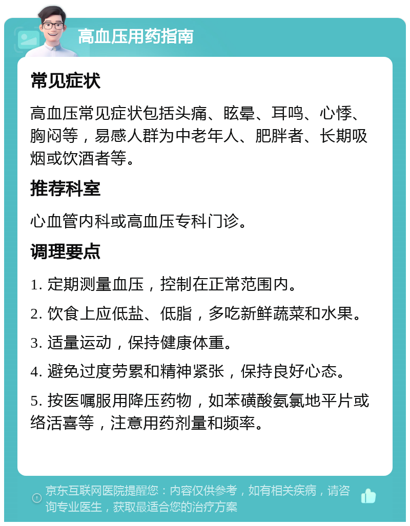 高血压用药指南 常见症状 高血压常见症状包括头痛、眩晕、耳鸣、心悸、胸闷等，易感人群为中老年人、肥胖者、长期吸烟或饮酒者等。 推荐科室 心血管内科或高血压专科门诊。 调理要点 1. 定期测量血压，控制在正常范围内。 2. 饮食上应低盐、低脂，多吃新鲜蔬菜和水果。 3. 适量运动，保持健康体重。 4. 避免过度劳累和精神紧张，保持良好心态。 5. 按医嘱服用降压药物，如苯磺酸氨氯地平片或络活喜等，注意用药剂量和频率。