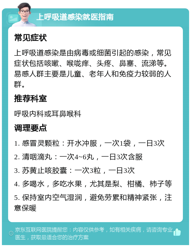 上呼吸道感染就医指南 常见症状 上呼吸道感染是由病毒或细菌引起的感染，常见症状包括咳嗽、喉咙痒、头疼、鼻塞、流涕等。易感人群主要是儿童、老年人和免疫力较弱的人群。 推荐科室 呼吸内科或耳鼻喉科 调理要点 1. 感冒灵颗粒：开水冲服，一次1袋，一日3次 2. 清咽滴丸：一次4~6丸，一日3次含服 3. 苏黄止咳胶囊：一次3粒，一日3次 4. 多喝水，多吃水果，尤其是梨、柑橘、柿子等 5. 保持室内空气湿润，避免劳累和精神紧张，注意保暖