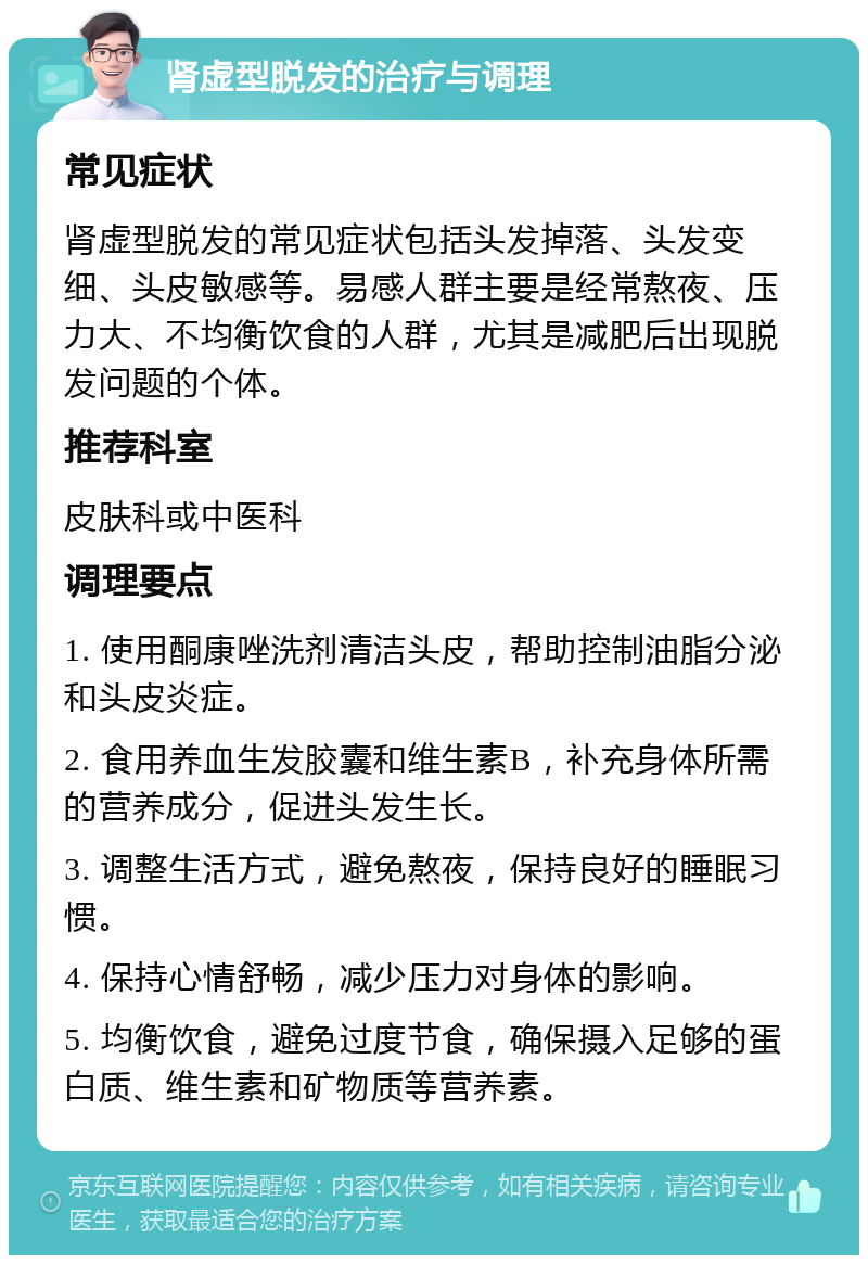 肾虚型脱发的治疗与调理 常见症状 肾虚型脱发的常见症状包括头发掉落、头发变细、头皮敏感等。易感人群主要是经常熬夜、压力大、不均衡饮食的人群，尤其是减肥后出现脱发问题的个体。 推荐科室 皮肤科或中医科 调理要点 1. 使用酮康唑洗剂清洁头皮，帮助控制油脂分泌和头皮炎症。 2. 食用养血生发胶囊和维生素B，补充身体所需的营养成分，促进头发生长。 3. 调整生活方式，避免熬夜，保持良好的睡眠习惯。 4. 保持心情舒畅，减少压力对身体的影响。 5. 均衡饮食，避免过度节食，确保摄入足够的蛋白质、维生素和矿物质等营养素。