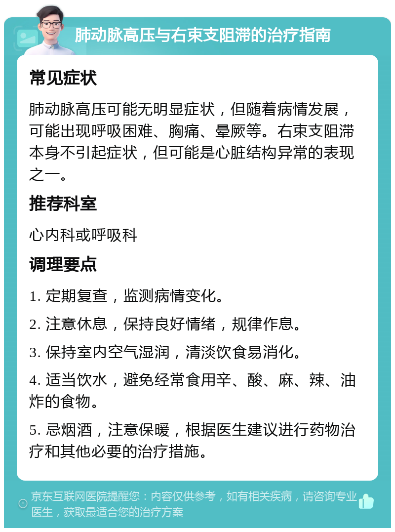 肺动脉高压与右束支阻滞的治疗指南 常见症状 肺动脉高压可能无明显症状，但随着病情发展，可能出现呼吸困难、胸痛、晕厥等。右束支阻滞本身不引起症状，但可能是心脏结构异常的表现之一。 推荐科室 心内科或呼吸科 调理要点 1. 定期复查，监测病情变化。 2. 注意休息，保持良好情绪，规律作息。 3. 保持室内空气湿润，清淡饮食易消化。 4. 适当饮水，避免经常食用辛、酸、麻、辣、油炸的食物。 5. 忌烟酒，注意保暖，根据医生建议进行药物治疗和其他必要的治疗措施。