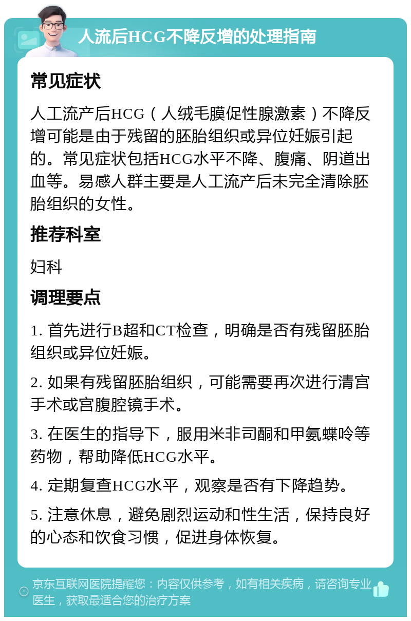 人流后HCG不降反增的处理指南 常见症状 人工流产后HCG（人绒毛膜促性腺激素）不降反增可能是由于残留的胚胎组织或异位妊娠引起的。常见症状包括HCG水平不降、腹痛、阴道出血等。易感人群主要是人工流产后未完全清除胚胎组织的女性。 推荐科室 妇科 调理要点 1. 首先进行B超和CT检查，明确是否有残留胚胎组织或异位妊娠。 2. 如果有残留胚胎组织，可能需要再次进行清宫手术或宫腹腔镜手术。 3. 在医生的指导下，服用米非司酮和甲氨蝶呤等药物，帮助降低HCG水平。 4. 定期复查HCG水平，观察是否有下降趋势。 5. 注意休息，避免剧烈运动和性生活，保持良好的心态和饮食习惯，促进身体恢复。