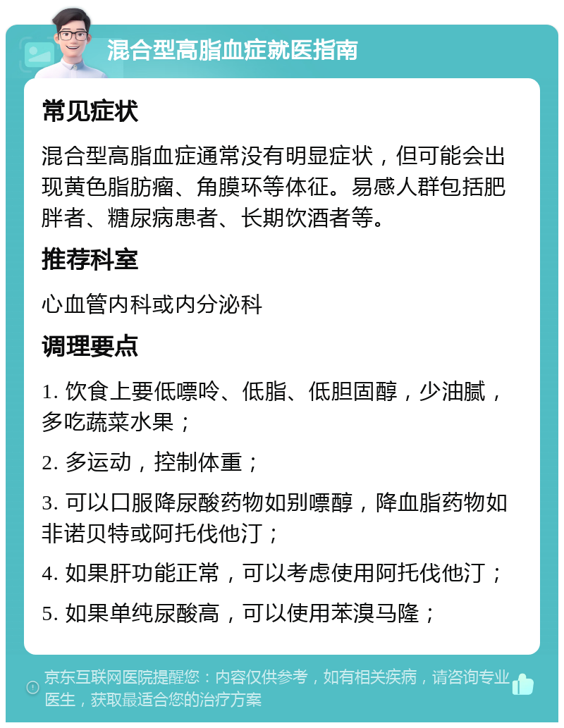 混合型高脂血症就医指南 常见症状 混合型高脂血症通常没有明显症状，但可能会出现黄色脂肪瘤、角膜环等体征。易感人群包括肥胖者、糖尿病患者、长期饮酒者等。 推荐科室 心血管内科或内分泌科 调理要点 1. 饮食上要低嘌呤、低脂、低胆固醇，少油腻，多吃蔬菜水果； 2. 多运动，控制体重； 3. 可以口服降尿酸药物如别嘌醇，降血脂药物如非诺贝特或阿托伐他汀； 4. 如果肝功能正常，可以考虑使用阿托伐他汀； 5. 如果单纯尿酸高，可以使用苯溴马隆；