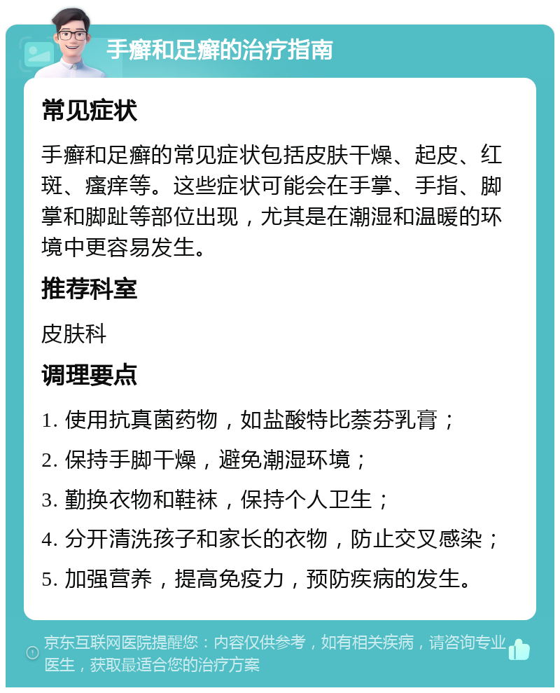 手癣和足癣的治疗指南 常见症状 手癣和足癣的常见症状包括皮肤干燥、起皮、红斑、瘙痒等。这些症状可能会在手掌、手指、脚掌和脚趾等部位出现，尤其是在潮湿和温暖的环境中更容易发生。 推荐科室 皮肤科 调理要点 1. 使用抗真菌药物，如盐酸特比萘芬乳膏； 2. 保持手脚干燥，避免潮湿环境； 3. 勤换衣物和鞋袜，保持个人卫生； 4. 分开清洗孩子和家长的衣物，防止交叉感染； 5. 加强营养，提高免疫力，预防疾病的发生。