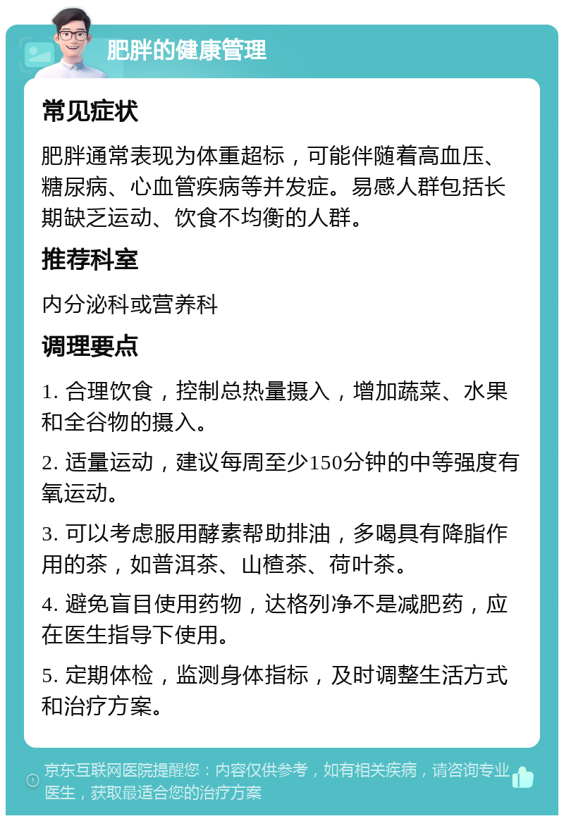 肥胖的健康管理 常见症状 肥胖通常表现为体重超标，可能伴随着高血压、糖尿病、心血管疾病等并发症。易感人群包括长期缺乏运动、饮食不均衡的人群。 推荐科室 内分泌科或营养科 调理要点 1. 合理饮食，控制总热量摄入，增加蔬菜、水果和全谷物的摄入。 2. 适量运动，建议每周至少150分钟的中等强度有氧运动。 3. 可以考虑服用酵素帮助排油，多喝具有降脂作用的茶，如普洱茶、山楂茶、荷叶茶。 4. 避免盲目使用药物，达格列净不是减肥药，应在医生指导下使用。 5. 定期体检，监测身体指标，及时调整生活方式和治疗方案。