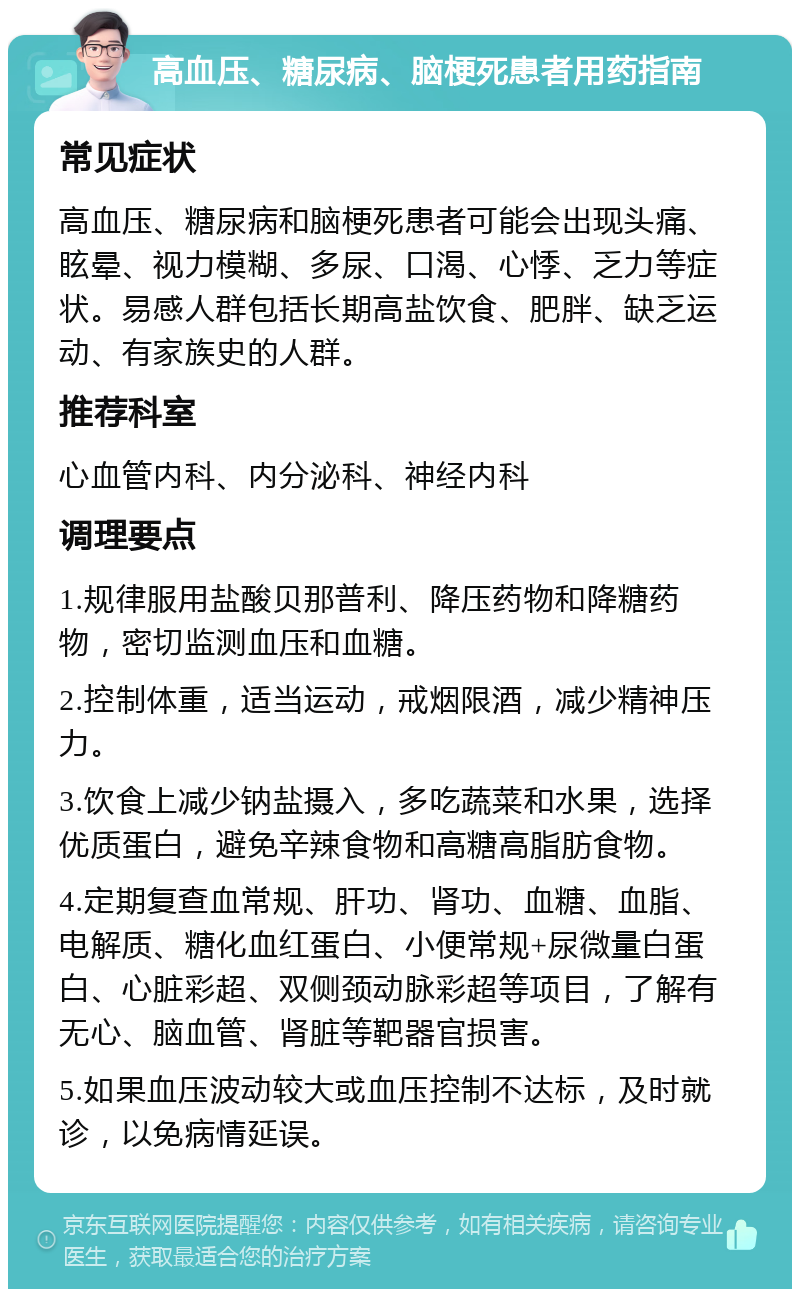 高血压、糖尿病、脑梗死患者用药指南 常见症状 高血压、糖尿病和脑梗死患者可能会出现头痛、眩晕、视力模糊、多尿、口渴、心悸、乏力等症状。易感人群包括长期高盐饮食、肥胖、缺乏运动、有家族史的人群。 推荐科室 心血管内科、内分泌科、神经内科 调理要点 1.规律服用盐酸贝那普利、降压药物和降糖药物，密切监测血压和血糖。 2.控制体重，适当运动，戒烟限酒，减少精神压力。 3.饮食上减少钠盐摄入，多吃蔬菜和水果，选择优质蛋白，避免辛辣食物和高糖高脂肪食物。 4.定期复查血常规、肝功、肾功、血糖、血脂、电解质、糖化血红蛋白、小便常规+尿微量白蛋白、心脏彩超、双侧颈动脉彩超等项目，了解有无心、脑血管、肾脏等靶器官损害。 5.如果血压波动较大或血压控制不达标，及时就诊，以免病情延误。