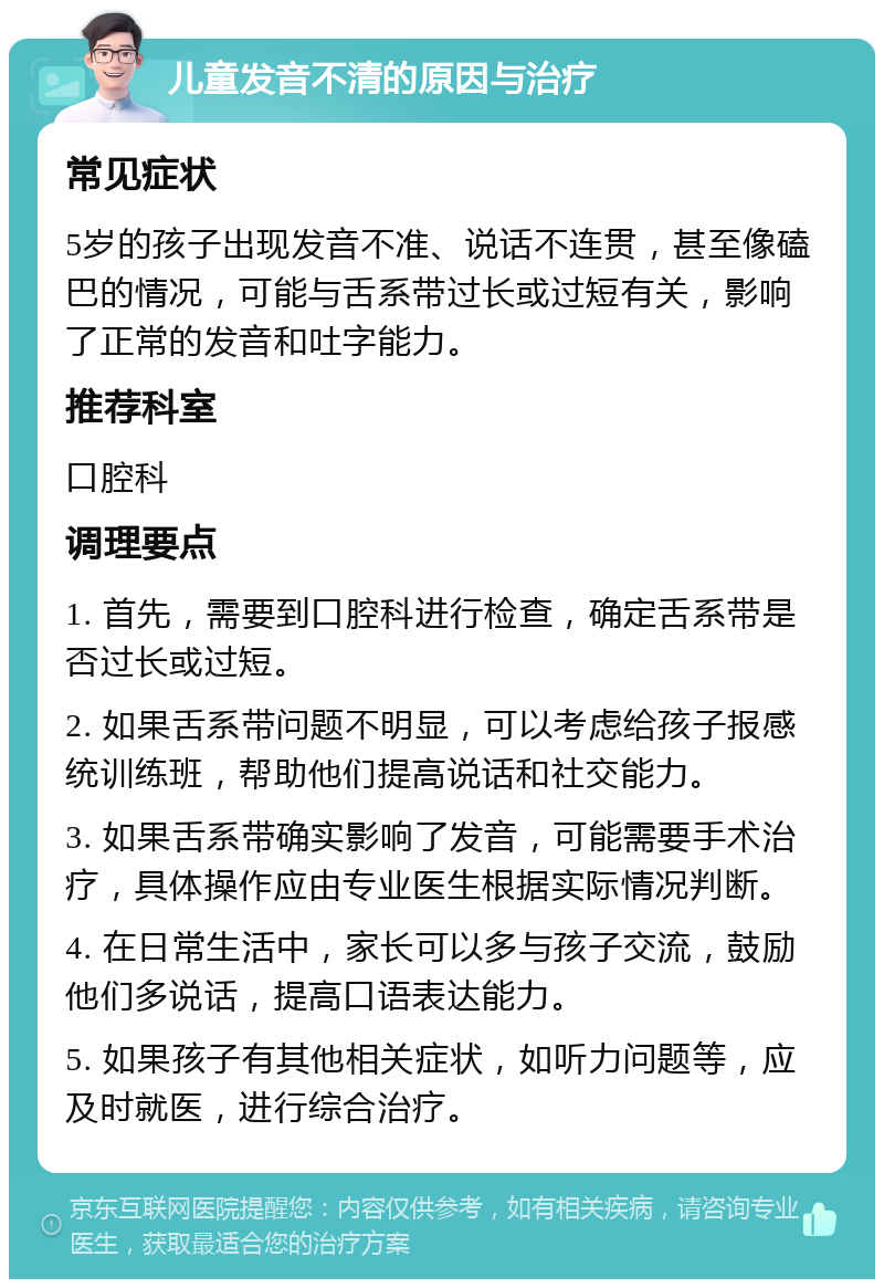 儿童发音不清的原因与治疗 常见症状 5岁的孩子出现发音不准、说话不连贯，甚至像磕巴的情况，可能与舌系带过长或过短有关，影响了正常的发音和吐字能力。 推荐科室 口腔科 调理要点 1. 首先，需要到口腔科进行检查，确定舌系带是否过长或过短。 2. 如果舌系带问题不明显，可以考虑给孩子报感统训练班，帮助他们提高说话和社交能力。 3. 如果舌系带确实影响了发音，可能需要手术治疗，具体操作应由专业医生根据实际情况判断。 4. 在日常生活中，家长可以多与孩子交流，鼓励他们多说话，提高口语表达能力。 5. 如果孩子有其他相关症状，如听力问题等，应及时就医，进行综合治疗。