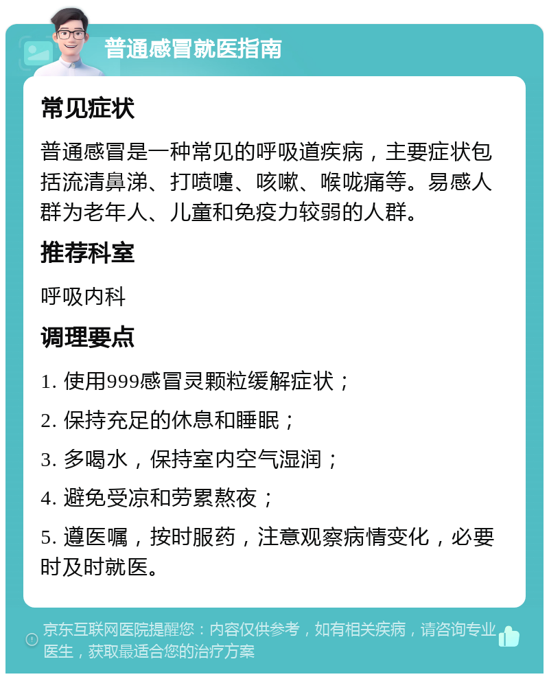 普通感冒就医指南 常见症状 普通感冒是一种常见的呼吸道疾病，主要症状包括流清鼻涕、打喷嚏、咳嗽、喉咙痛等。易感人群为老年人、儿童和免疫力较弱的人群。 推荐科室 呼吸内科 调理要点 1. 使用999感冒灵颗粒缓解症状； 2. 保持充足的休息和睡眠； 3. 多喝水，保持室内空气湿润； 4. 避免受凉和劳累熬夜； 5. 遵医嘱，按时服药，注意观察病情变化，必要时及时就医。