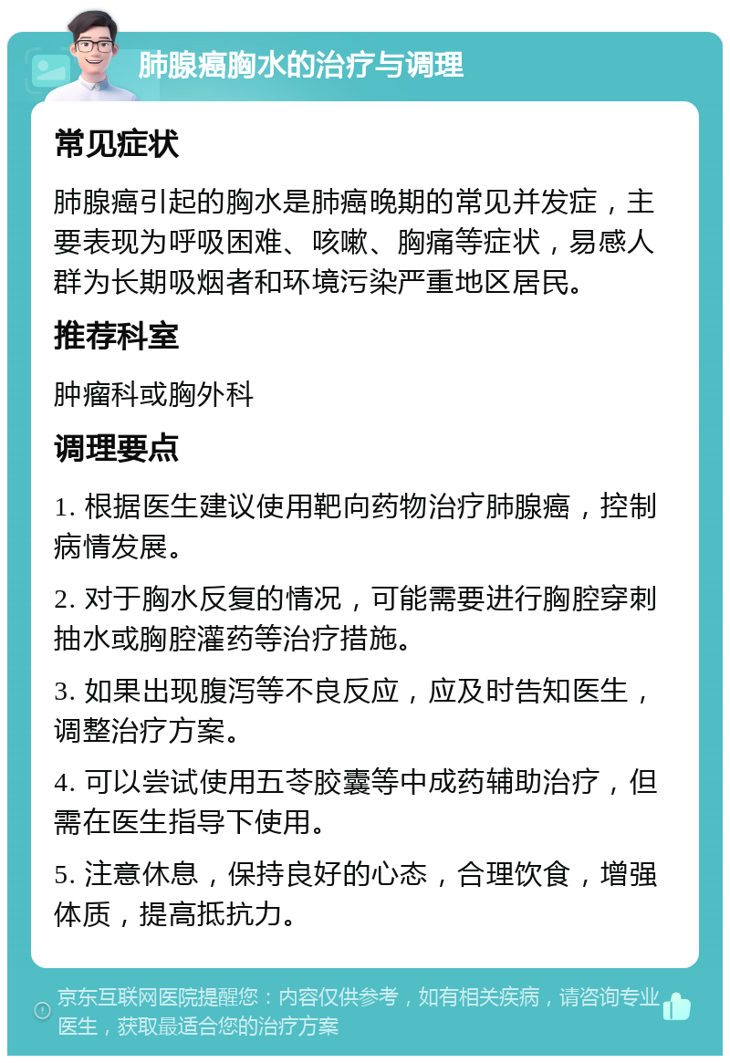 肺腺癌胸水的治疗与调理 常见症状 肺腺癌引起的胸水是肺癌晚期的常见并发症，主要表现为呼吸困难、咳嗽、胸痛等症状，易感人群为长期吸烟者和环境污染严重地区居民。 推荐科室 肿瘤科或胸外科 调理要点 1. 根据医生建议使用靶向药物治疗肺腺癌，控制病情发展。 2. 对于胸水反复的情况，可能需要进行胸腔穿刺抽水或胸腔灌药等治疗措施。 3. 如果出现腹泻等不良反应，应及时告知医生，调整治疗方案。 4. 可以尝试使用五苓胶囊等中成药辅助治疗，但需在医生指导下使用。 5. 注意休息，保持良好的心态，合理饮食，增强体质，提高抵抗力。