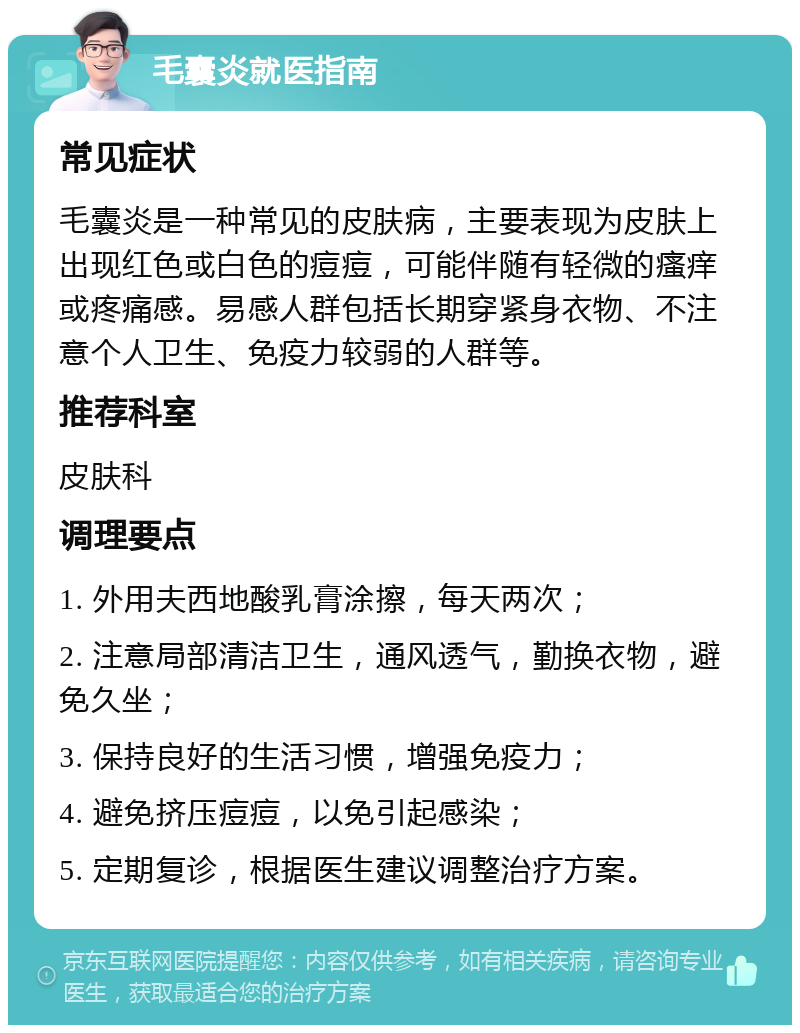 毛囊炎就医指南 常见症状 毛囊炎是一种常见的皮肤病，主要表现为皮肤上出现红色或白色的痘痘，可能伴随有轻微的瘙痒或疼痛感。易感人群包括长期穿紧身衣物、不注意个人卫生、免疫力较弱的人群等。 推荐科室 皮肤科 调理要点 1. 外用夫西地酸乳膏涂擦，每天两次； 2. 注意局部清洁卫生，通风透气，勤换衣物，避免久坐； 3. 保持良好的生活习惯，增强免疫力； 4. 避免挤压痘痘，以免引起感染； 5. 定期复诊，根据医生建议调整治疗方案。