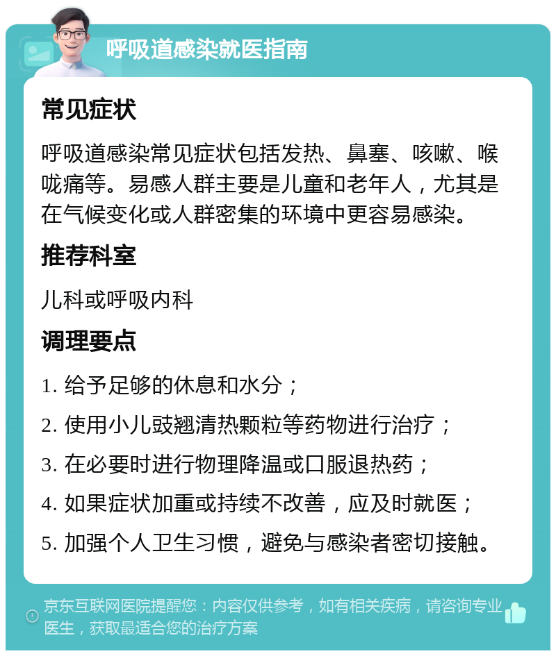 呼吸道感染就医指南 常见症状 呼吸道感染常见症状包括发热、鼻塞、咳嗽、喉咙痛等。易感人群主要是儿童和老年人，尤其是在气候变化或人群密集的环境中更容易感染。 推荐科室 儿科或呼吸内科 调理要点 1. 给予足够的休息和水分； 2. 使用小儿豉翘清热颗粒等药物进行治疗； 3. 在必要时进行物理降温或口服退热药； 4. 如果症状加重或持续不改善，应及时就医； 5. 加强个人卫生习惯，避免与感染者密切接触。