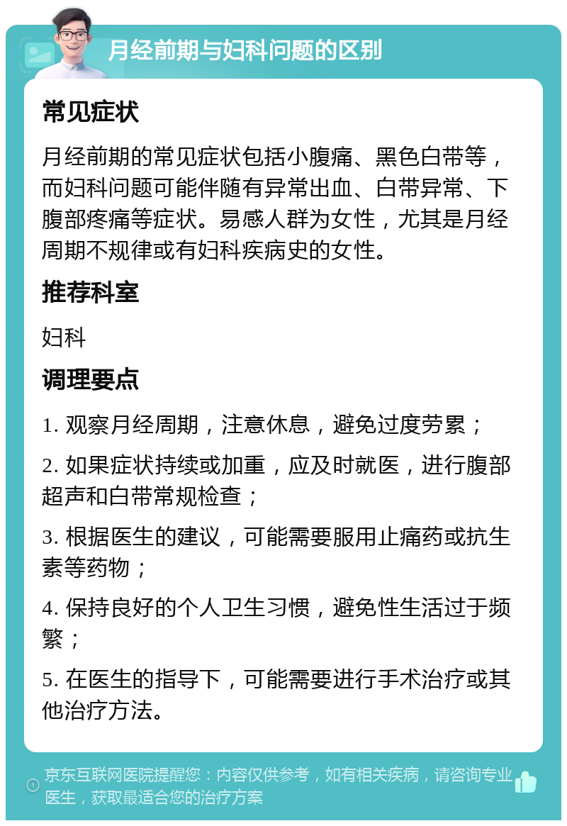 月经前期与妇科问题的区别 常见症状 月经前期的常见症状包括小腹痛、黑色白带等，而妇科问题可能伴随有异常出血、白带异常、下腹部疼痛等症状。易感人群为女性，尤其是月经周期不规律或有妇科疾病史的女性。 推荐科室 妇科 调理要点 1. 观察月经周期，注意休息，避免过度劳累； 2. 如果症状持续或加重，应及时就医，进行腹部超声和白带常规检查； 3. 根据医生的建议，可能需要服用止痛药或抗生素等药物； 4. 保持良好的个人卫生习惯，避免性生活过于频繁； 5. 在医生的指导下，可能需要进行手术治疗或其他治疗方法。